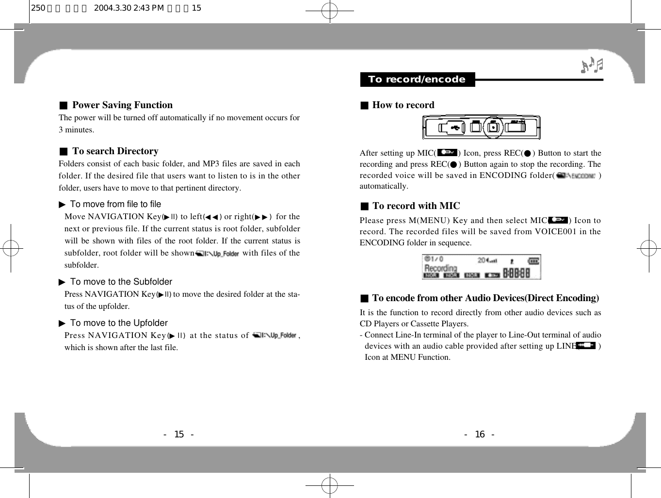 ■How to recordAfter setting up MIC(        ) Icon, press REC(●) Button to start therecording and press REC(●) Button again to stop the recording. Therecorded voice will be saved in ENCODING folder(0 0 0 0 0 0 0 0 0 .)automatically.■To record with MICPlease press M(MENU) Key and then select MIC(       ) Icon torecord. The recorded files will be saved from VOICE001 in theENCODING folder in sequence.■To encode from other Audio Devices(Direct Encoding)It is the function to record directly from other audio devices such asCD Players or Cassette Players.- Connect Line-In terminal of the player to Line-Out terminal of a u d i odevices with an audio cable provided after setting up LINE(        )Icon at MENU Function.- 16 -To record/encode■Power Saving FunctionThe power will be turned off automatically if no movement occurs for3 minutes.■To search DirectoryFolders consist of each basic folder, and MP3 files are saved in eachfolder. If the desired file that users want to listen to is in the otherfolder, users have to move to that pertinent directory.▶To move from file to fileMove NAVIGATION Key(▶l l ) to left(◀◀) or right(▶▶) for thenext or previous file. If the current status is root folder, subfolderwill be shown with files of the root folder. If the current status issubfolder, root folder will be shown0 0 0 0 0 0 0 0 0 0 0with files of thesubfolder.▶To move to the SubfolderPress NAVIGATION Key(▶l l ) to move the desired folder at the sta-tus of the upfolder.▶To move to the UpfolderPress NAVIGATION Key(▶l l ) at the status of0 0 0 0 0 0 0 0 0 0,which is shown after the last file.- 15 -250 영문 메뉴얼  2004.3.30 2:43 PM  페이지15