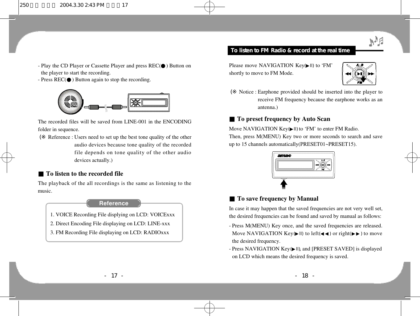 Feature &amp; Others- 18 -To listen to FM Radio &amp; record at the real timePlease move NAVIGATION Key(▶l l ) to ‘FM’shortly to move to FM Mode.(※ Notice : Earphone provided should be inserted into the player toreceive FM frequency because the earphone works as anantenna.)■To preset frequency by Auto ScanMove NAVIGATION Key(▶l l )to ‘FM’ to enter FM Radio.Then, press M(MENU) Key two or more seconds to search and saveup to 15 channels automatically(PRESET01~PRESET15).■To save frequency by ManualIn case it may happen that the saved frequencies are not very well set,the desired frequencies can be found and saved by manual as follows:- Press M(MENU) Key once, and the saved frequencies are released.Move NAVIGATION Key(▶l l ) to left(◀◀) or right(▶▶) to movethe desired frequency. - Press NAVIGATION Key(▶l l ), and [PRESET SAVED] is displayedon LCD which means the desired frequency is saved.- Play the CD Player or Cassette Player and press REC(●) Button onthe player to start the recording.- Press REC(●) Button again to stop the recording.The recorded files will be saved from LINE-001 in the ENCODINGfolder in sequence.(※ Reference : Users need to set up the best tone quality of the otheraudio devices because tone quality of the recordedfile depends on tone quality of the other audiodevices actually.)■To listen to the recorded fileThe playback of the all recordings is the same as listening to themusic.- 17 -R e f e r e n c e1. VOICE Recording File displying on LCD: VOICExxx2. Direct Encoding File displaying on LCD: LINE-xxx3. FM Recording File displaying on LCD: RADIOxxx250 영문 메뉴얼  2004.3.30 2:43 PM  페이지17