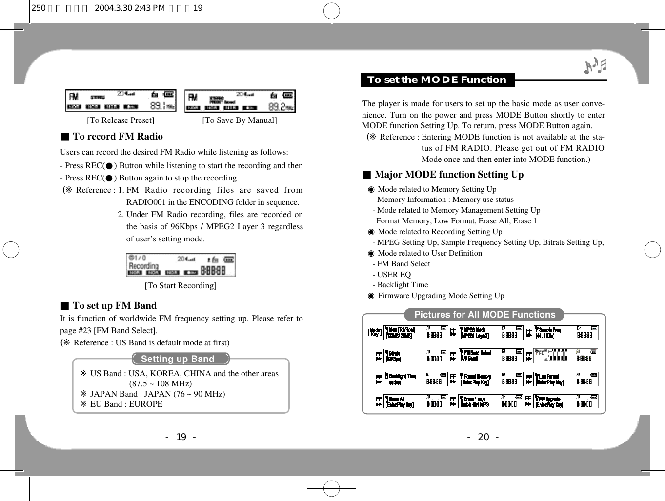 Feature &amp; OthersTo set the MODE Function- 20 -The player is made for users to set up the basic mode as user conve-nience. Turn on the power and press MODE Button shortly to enterMODE function Setting Up. To return, press MODE Button again.(※ Reference : Entering MODE function is not available at the sta-tus of FM RADIO. Please get out of FM RADIOMode once and then enter into MODE function.)■Major MODE function Setting Up◉Mode related to Memory Setting Up- Memory Information : Memory use status- Mode related to Memory Management Setting UpFormat Memory, Low Format, Erase All, Erase 1◉Mode related to Recording Setting Up- MPEG Setting Up, Sample Frequency Setting Up, Bitrate Setting Up, ◉Mode related to User Definition- FM Band Select- USER EQ- Backlight Time◉Firmware Upgrading Mode Setting UpPictures for All MODE Functions- 19 -■To record FM Radio Users can record the desired FM Radio while listening as follows:- Press REC(●) Button while listening to start the recording and then- Press REC(●) Button again to stop the recording.(※ Reference : 1. FM  Radio  recording  files  are  saved  fromRADIO001 in the ENCODING folder in sequence. (※Reference  :2. Under FM Radio recording, files are recorded onthe basis of 96Kbps / MPEG2 Layer 3 regardlessof user’s setting mode. ■To set up FM BandIt is function of worldwide FM frequency setting up. Please refer topage #23 [FM Band Select].(※ Reference : US Band is default mode at first)[To Start Recording] Setting up Band※US Band : USA, KOREA, CHINA and the other areas(87.5 ~ 108 MHz)※JAPAN Band : JAPAN (76 ~ 90 MHz)※EU Band : EUROPE[To Release Preset]                      [To Save By Manual]250 영문 메뉴얼  2004.3.30 2:43 PM  페이지19