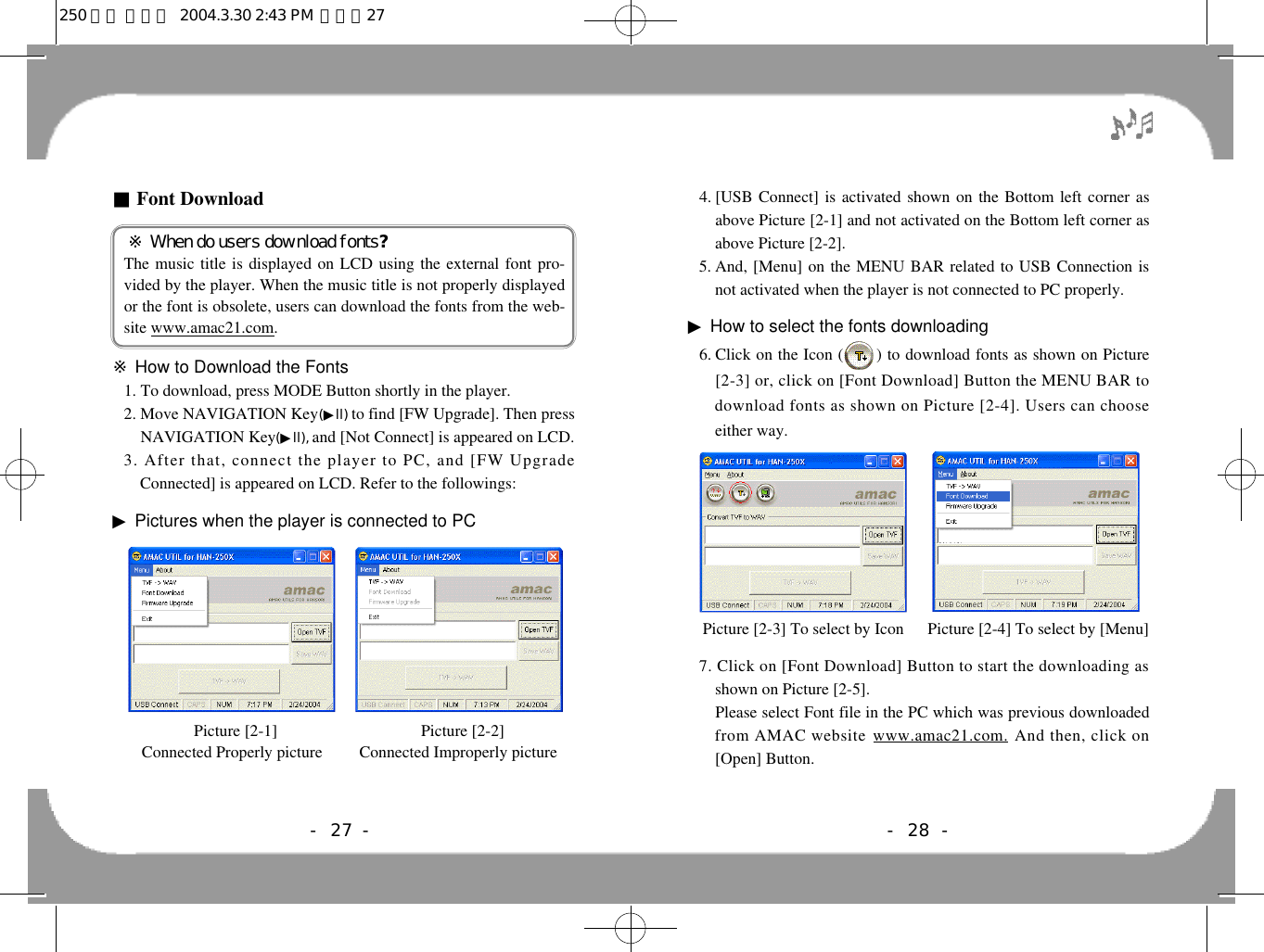 - 28 -4. [USB Connect] is activated shown on the Bottom left corner asabove Picture [2-1] and not activated on the Bottom left corner asabove Picture [2-2].5. And, [Menu] on the MENU BAR related to USB Connection isnot activated when the player is not connected to PC properly.▶How to select the fonts downloading6. Click on the Icon (0000) to download fonts as shown on Picture[2-3] or, click on [Font Download] Button the MENU BAR todownload fonts as shown on Picture [2-4]. Users can chooseeither way.7. Click on [Font Download] Button to start the downloading asshown on Picture [2-5]. 9 .Please select Font file in the PC which was previous downloadedfrom AMAC website w w w . a m a c 2 1 . c o m . And then, click on[Open] Button. Picture [2-3] To select by Icon  Picture [2-4] To select by [Menu]- 27 -■Font Download※ When do users download fonts?The music title is displayed on LCD using the external font pro-vided by the player. When the music title is not properly displayedor the font is obsolete, users can download the fonts from the web-site www.amac21.com.※How to Download the Fonts1. To download, press MODE Button shortly in the player.2. Move NAVIGATION Key(▶l l ) to find [FW Upgrade]. Then pressNAVIGATION Key(▶l l ) ,and [Not Connect] is appeared on LCD.3. After that, connect the player to PC, and [FW UpgradeConnected] is appeared on LCD. Refer to the followings:▶Pictures when the player is connected to PCPicture [2-1]                                   Picture [2-2]Connected Properly picture         Connected Improperly picture250 영문 메뉴얼  2004.3.30 2:43 PM  페이지27