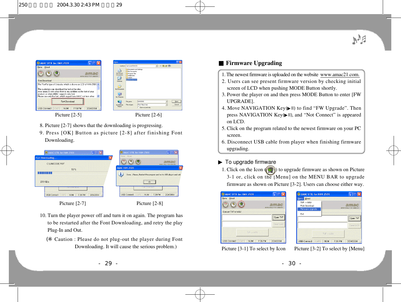 - 30 -■Firmware Upgrading1. The newest firmware is uploaded on the website  w w w . a m a c 2 1 . c o m .2. Users can see present firmware version by checking initialscreen of LCD when pushing MODE Button shortly. 3. Power the player on and then press MODE Button to enter [FWUPGRADE].4. Move NAVIGATION Key(▶l l ) to find “FW Upgrade”. Thenpress NAVIGATION Key(▶l l ) , and “Not Connect” is appearedon LCD.5. Click on the program related to the newest firmware on your PCscreen.6. Disconnect USB cable from player when finishing firmwareupgrading.▶To upgrade firmware1. Click on the Icon (       ) to upgrade firmware as shown on Picture3-1 or, click on the [Menu] on the MENU BAR to upgradefirmware as shown on Picture [3-2]. Users can choose either way.Picture [3-1] To select by Icon  Picture [3-2] To select by [Menu]8. Picture [2-7] shows that the downloading is progressing. 9. Press [OK] Button as picture [2-8] after finishing FontDownloading.10. Turn the player power off and turn it on again. The program hasto be restarted after the Font Downloading, and retry the playPlug-In and Out.(※ Caution : Please do not plug-out the player during FontDownloading. It will cause the serious problem.)- 29 -Picture [2-5]  Picture [2-6]Picture [2-7]  Picture [2-8]250 영문 메뉴얼  2004.3.30 2:43 PM  페이지29