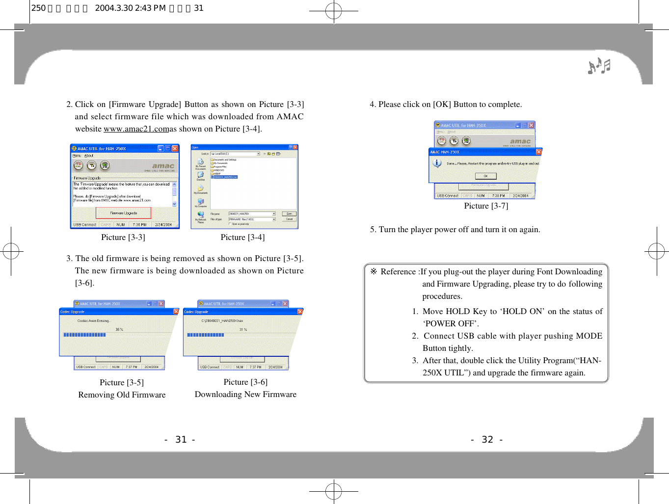 - 32 -4. Please click on [OK] Button to complete.5. Turn the player power off and turn it on again.※Reference :If you plug-out the player during Font D o w n l o a d i n gand Firmware Upgrading, please try to do f o l l o w i n gprocedures.1.  Move HOLD Key to ‘HOLD ON’ on the status of‘POWER OFF’.  2.  Connect USB cable with player pushing MODEButton tightly.3.  After that, double click the Utility Program(“HAN-250X UTIL”) and upgrade the firmware again.Picture [3-7]- 31 -2. Click on [Firmware Upgrade] Button as shown on Picture [3-3]and select firmware file which was downloaded from AMACwebsite www.amac21.comas shown on Picture [3-4].3. The old firmware is being removed as shown on Picture [3-5].The new firmware is being downloaded as shown on Picture[3-6].Picture [3-3] Picture [3-4]Picture [3-5]Removing Old FirmwarePicture [3-6]Downloading New Firmware 250 영문 메뉴얼  2004.3.30 2:43 PM  페이지31