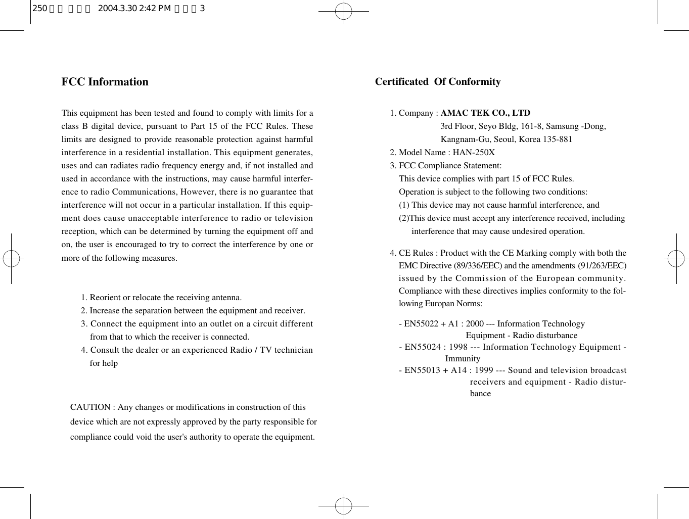 Certificated  Of Conformity1. Company : AMAC TEK CO., LTD1. Company : 3rd Floor, Seyo Bldg, 161-8, Samsung -Dong, 1. Company : Kangnam-Gu, Seoul, Korea 135-8812. Model Name : HAN-250X3. FCC Compliance Statement:3. This device complies with part 15 of FCC Rules. 3. Operation is subject to the following two conditions:3. (1) This device may not cause harmful interference, and3. ( 2)This device must accept any interference received, including 3. (2) interference that may cause undesired operation.4. CE Rules : Product with the CE Marking comply with both theEMC Directive (89/336/EEC) and the amendments ( 9 1 / 2 6 3 / E E C )issued by the Commission of the European community.Compliance with these directives implies conformity to the fol-lowing Europan Norms:- EN55022 + A1 : 2000 --- Information Technology - EN55022 + A1 : Equipment - Radio disturbance- EN55024 : 1998 --- Information Technology Equipment -Immunity- EN55013 + A14 : 1999 --- Sound and television broadcastreceivers and equipment - Radio distur-bance FCC InformationThis equipment has been tested and found to comply with limits for aclass B digital device, pursuant to Part 15 of the FCC Rules. Theselimits are designed to provide reasonable protection against harmfulinterference in a residential installation. This equipment generates,uses and can radiates radio frequency energy and, if not installed andused in accordance with the instructions, may cause harmful interfer-ence to radio Communications, However, there is no guarantee thatinterference will not occur in a particular installation. If this equip-ment does cause unacceptable interference to radio or televisionreception, which can be determined by turning the equipment off andon, the user is encouraged to try to correct the interference by one ormore of the following measures.1. Reorient or relocate the receiving antenna.2. Increase the separation between the equipment and receiver.3. Connect the equipment into an outlet on a circuit differentfrom that to which the receiver is connected.4. Consult the dealer or an experienced Radio / TV technicianfor help      CAUTION : Any changes or modifications in construction of this    device which are not expressly approved by the party responsible for    compliance could void the user&apos;s authority to operate the equipment.                               250 영문 메뉴얼  2004.3.30 2:42 PM  페이지3