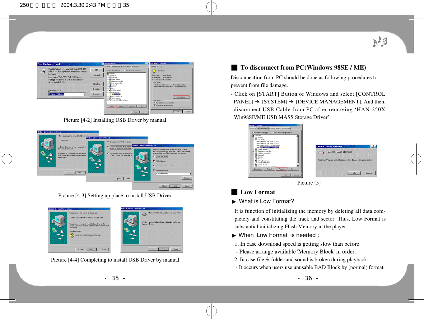 ■To disconnect from PC(Windows 98SE / ME)Disconnection from PC should be done as following procedures toprevent from file damage.- Click on [START] Button of Windows and select [CONTROLPANEL] 󰦆[SYSTEM] 󰦆[DEVICE MANAGEMENT]. And then,disconnect USB Cable from PC after removing ‘HAN-250XWin98SE/ME USB MASS Storage Driver’.■Low Format▶What is Low Format?It is function of initializing the memory by deleting all data com-pletely and constituting the track and sector. Thus, Low Format issubstantial initializing Flash Memory in the player. ▶When ‘Low Format’ is needed :1. In case download speed is getting slow than before.- Please arrange available &apos;Memory Block&apos; in order.2. In case file &amp; folder and sound is broken during playback.- It occurs when users use unusable BAD Block by (normal) format.- 36 -Picture [5]- 35 -Picture [4-2] Installing USB Driver by manualPicture [4-3] Setting up place to install USB DriverPicture [4-4] Completing to install USB Driver by manual250 영문 메뉴얼  2004.3.30 2:43 PM  페이지35