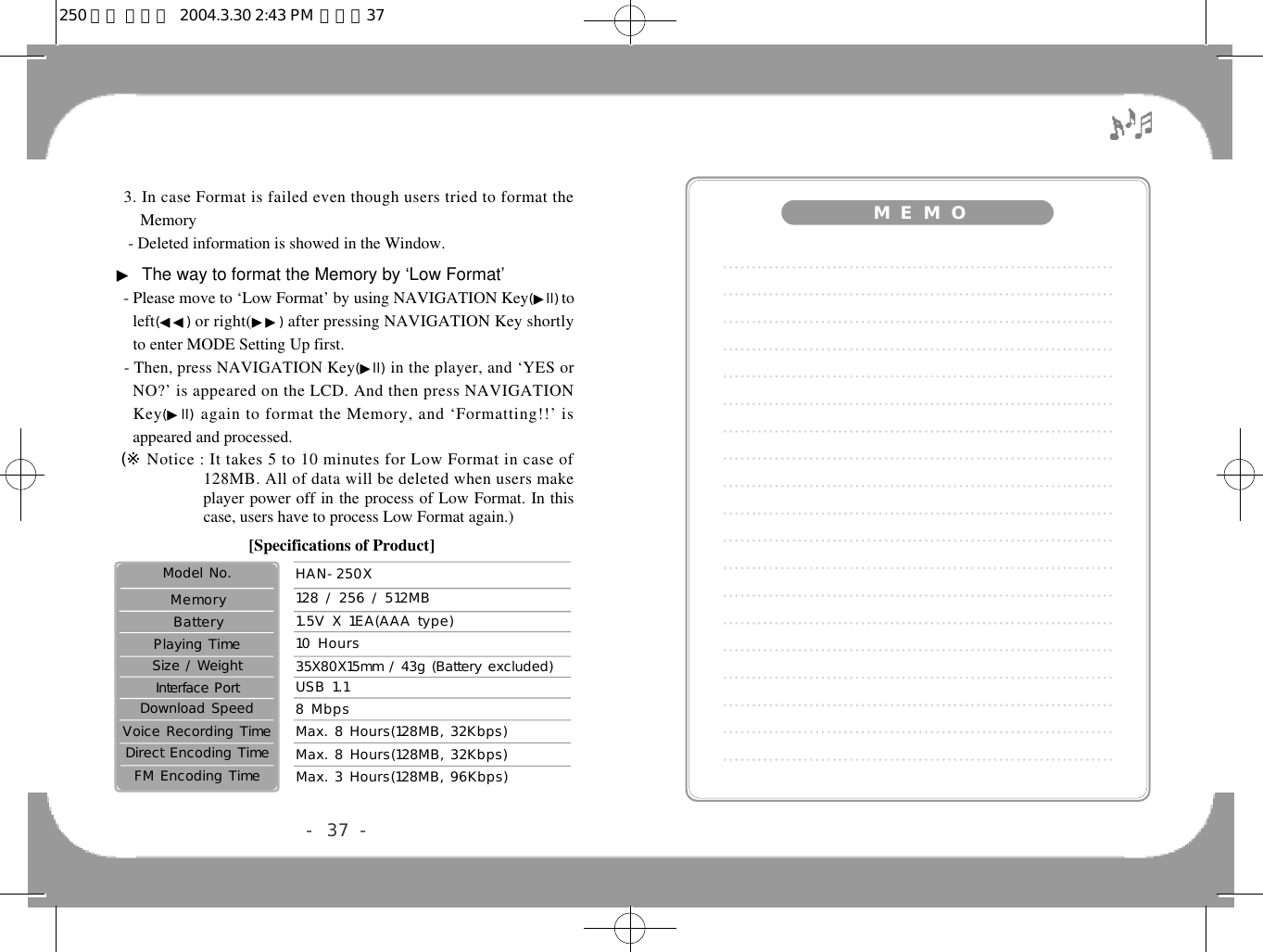 3. In case Format is failed even though users tried to format theMemory- Deleted information is showed in the Window.▶The way to format the Memory by ‘Low Format’- Please move to ‘Low Format’ by using NAVIGATION Key(▶l l )tol e f t(◀◀) or right(▶▶) after pressing NAVIGATION Key shortlyto enter MODE Setting Up first.- Then, press NAVIGATION Key(▶l l ) in the player, and ‘YES orNO?’ is appeared on the LCD. And then press NAVIGATIONK e y (▶l l ) again to format the Memory, and ‘Formatting!!’ isappeared and processed.(※ Notice : It takes 5 to 10 minutes for Low Format in case of128MB. All of data will be deleted when users makeplayer power off in the process of Low Format. In thiscase, users have to process Low Format again.)- 37 -8 Mbps35X80X15mm / 43g (Battery excluded) USB 1.110 Hours1.5V X 1EA(AAA type)128 / 256 / 512MBHAN-250XMax. 8 Hours(128MB, 32Kbps)Model No.Max. 8 Hours(128MB, 32Kbps)Voice Recording TimeDirect Encoding TimeMax. 3 Hours(128MB, 96Kbps)FM Encoding TimeDownload SpeedInterface PortSize / WeightPlaying TimeB a t t e r yM e m o r y[Specifications of Product]M  E M O250 영문 메뉴얼  2004.3.30 2:43 PM  페이지37