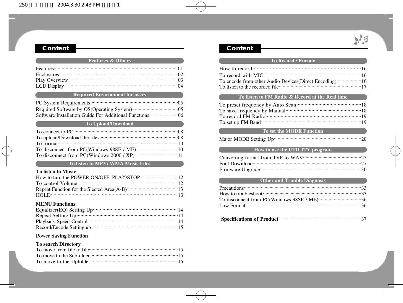ContentTo Record / EncodeHow to record. . . . . . . . . . . . . . . . . . . . . . . . . . . . . . . . . . . . . . . . . . . . . . . . . . . . . . . . . . . . . . . . . . . . . . . . . . . 1 6To record with MIC...........................................................................16To encode from other Audio Devices(Direct Encoding)...................16To listen to the recorded file...............................................................17To listen to FM Radio &amp; Record at the Real timeTo preset frequency by Auto Scan. . . . . . . . . . . . . . . . . . . ... . . . . . . . . . . . . . . . . . . . . . . . . .1 8To save frequency by Manual. . . . . . . . . . . . . . . . . . . . . . . . . . . . . . . . .. . . . . . . . . . . . . . . . . . . . . . .1 8To record FM Radio. . . . . . . . . . . . . . . . . . . . . . . . . . . . . . . . . . . . . . . . . . . . . . . .. . . . . . . . . . . . . . . . . . . . . .1 9To set up FM Band...................................... . . . . . . . . . . . . . . . . . . ......................19To set the MODE FunctionMajor MODE Setting Up............................................ . . .....................20How to use the UTILITY programConvorting format from TVF to WAV................ . . . . . ........................25Font Download. . . . . . . . . . . . . . . . . . . . . . . . . . . . . . . . . . . . . . .. . . . . . . . . . . .. . . . . . . . . . . . . . . . . . . . . . . . . . . . . . . .2 7Firmware Upgrade. . . . . . . . . . . . . . . . . . . . . . . . . . . . . . . . . . . . . . . . . . . . .. . . . . . . . . . . . . . . . . . . . . . . . . . . . . . . .3 0Other and Trouble DiagnosisP r e c a u t i o n s. . . . . . . . . . . . . . .. . . . . . . . . . . . . . . . . . . . . . . . . . . . . . . . . . . . . . . . . . . . . . . . . . . . . . . . . . . . . . . . . . . . . . . . . . . . .3 3How to troubleshoot......... . . . . . . . . . . . . . . . . . . . . . . . . . . . . . .......................................33To disconnect from PC(Windows 98SE / ME)......... ........................36Low Format..................................................... . . . . . . . . . . . . ........................36Specifications of Product ................ . . . . . . . . . . . . . . . ................................37ContentFeatures &amp; OthersF e a t u r e s. . . . . . . . . . . . . . . . . . . . . . . . . . . . . . . . . . . . . . . . . . . . . . . . . . . . . . . . . . . . . . . . . . . . . . . . . . . . . . . . . . . . . . . . . . . . . .0 1E n c l o s u r e s. . . . . . . . . . . . . . . . . . . . . . . . . . . . . . . . . . . . . . . . . . . . . . . . . . . . . . . . . . . . . . . . . . . . . . . . . . . . . . . . . . . . . . . . . .02 Play Overview. . . . . . . . . . . . . . . . . . . . . . . . . . . . . . . . . . . . . . . . . . . . . . . . . . . . . . . . . . . . . . . . . . . . . . . . . . . . . . . . . . . .03 LCD Display.......................................................................................04Required Environment for usersPC System Requirements...................................................................05Required Software by OS(Operating System)...................................05Software Installation Guide For Additional Functions......................06To Upload/DownloadTo connect to PC................................................................................08To upload/Download the files............................................................08To format. . . . . . . . . . . . . . . . . . . . . . . . . . . . . . . . . . . . . . . . . . . . . . . . . . . . . . . . . . . . . . . . . . . . . . . . . . . . . . . . . . . . . . . . . . .1 0To disconnect from PC(Windows 98SE / ME)................................10To disconnect from PC(Windows 2000 / XP). . . . . . . . . . . . . . . . . . . . . . . . . . . . . . . . .1 1To listen to MP3 / WMA Music FilesTo listen to MusicHow to turn the POWER ON/OFF, PLAY/STOP.............................12To control Volume.............................................................................12Repeat Function for the Slected Area(A-B).......................................13H O L D . . . . . . . . . . . . . . . . . . . . . . . . . . . . . . . . . . . . . . . . . . . . . . . . . . . . . . . . . . . . . . . . . . . . . . . . . . . . . . . . . . . . . . . . . . . .1 3MENU FunctionsEqualizer(EQ) Setting Up. . . . . . . . . . . . . . . . . . . . . . . . . . . . . . . . . . . . . . . . . . . . . . . . . . . . . . . . . . . . . .1 4Repeat Setting Up. . . . . . . . . . . . . . . . . . . . . . . . . . . . . . . . . . . . . . . . . . . . . . . . . . . . . . . . . . . . . . . . . . . . . . . . . . .1 4Playback Speed Control.....................................................................14Record/Encode Setting up..................................................................15Power Saving FunctionTo search DirectoryTo move from file to file....................................................................15To move to the Subfolder...................................................................15To move to the Upfolder...................................................................15250 영문 메뉴얼  2004.3.30 2:43 PM  페이지1