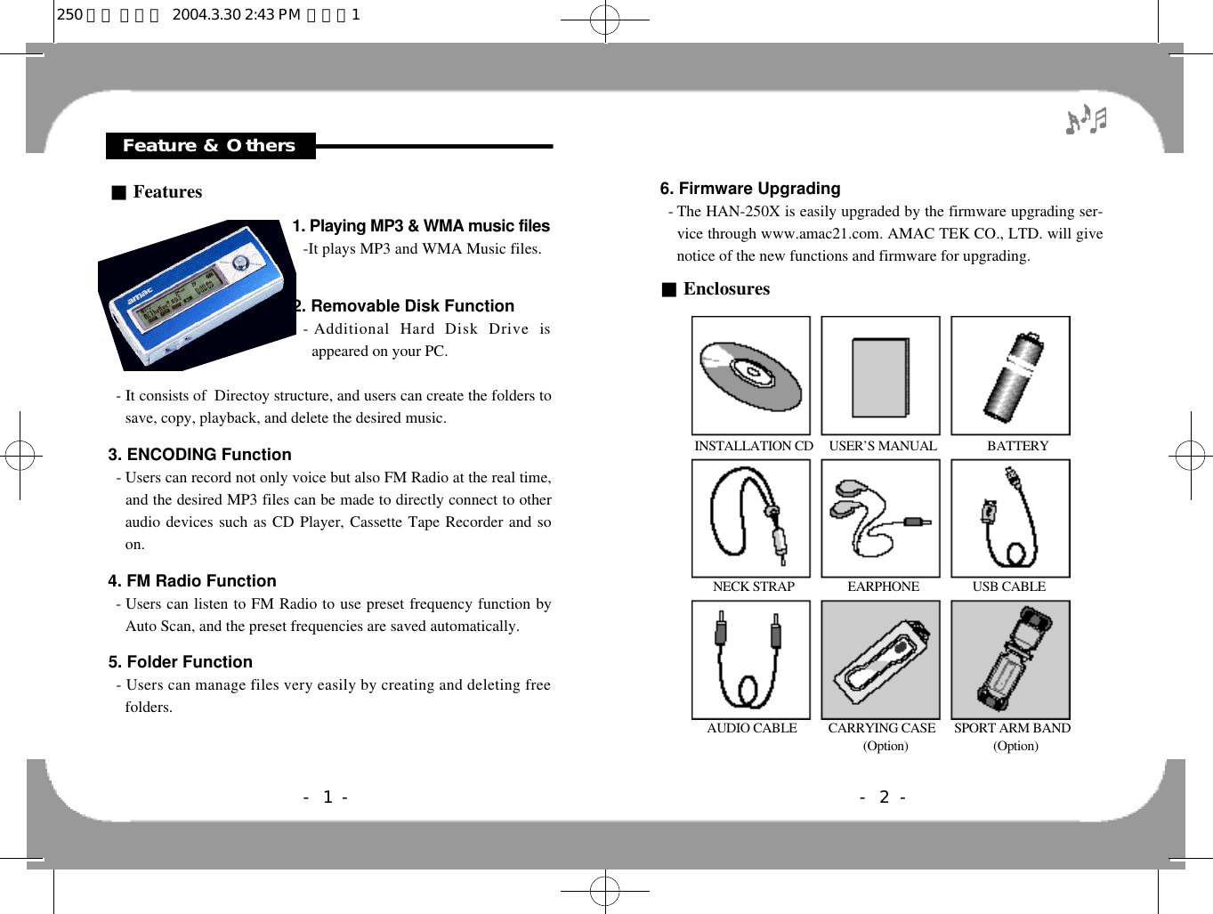 6. Firmware Upgrading- The HAN-250X is easily upgraded by the firmware upgrading ser-vice through www.amac21.com. AMAC TEK CO., LTD. will givenotice of the new functions and firmware for upgrading.■Enclosures- 2 -INSTALLATION CD     USER’S MANUAL                BATTERYNECK STRAP                 EARPHONE                 USB CABLEAUDIO CABLE          CARRYING CASE      SPORT ARM BAND(Option)                           (Option)Feature &amp; Others■Features1. Playing MP3 &amp; WMA music files-It plays MP3 and WMA Music files.2. Removable Disk Function- Additional  Hard  Disk  Drive  isappeared on your PC.- It consists of  Directoy structure, and users can create the folders tosave, copy, playback, and delete the desired music. 3. ENCODING Function- Users can record not only voice but also FM Radio at the real time,and the desired MP3 files can be made to directly connect to otheraudio devices such as CD Player, Cassette Tape Recorder and soon.4. FM Radio Function- Users can listen to FM Radio to use preset frequency function byAuto Scan, and the preset frequencies are saved automatically.5. Folder Function- Users can manage files very easily by creating and deleting freefolders.- 1 -250 영문 메뉴얼  2004.3.30 2:43 PM  페이지1