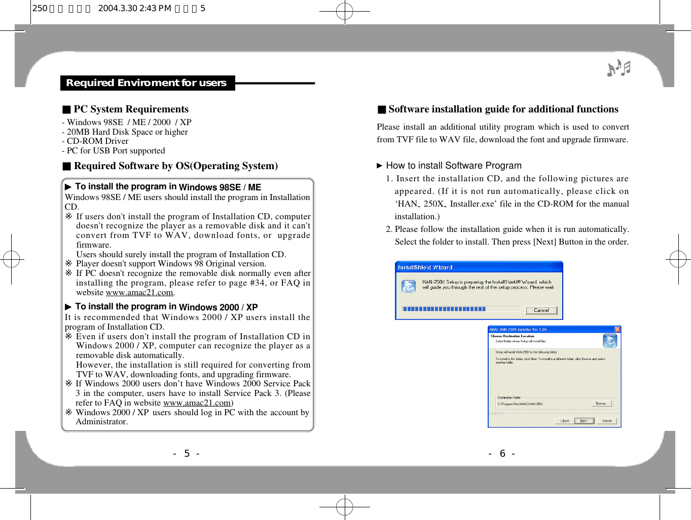 ■Software installation guide for additional functionsPlease install an additional utility program which is used to convertfrom TVF file to WAV file, download the font and upgrade firmware.▶How to install Software Program1. Insert the installation CD, and the following pictures areappeared. (If it is not run automatically, please click on‘HAN-250X-Installer.exe’ file in the CD-ROM for the manualinstallation.)2. Please follow the installation guide when it is run automatically.Select the folder to install. Then press [Next] Button in the order.■PC System Requirements- Windows 98SE  / ME / 2000  / XP          - 20MB Hard Disk Space or higher- CD-ROM Driver- PC for USB Port supported■Required Software by OS(Operating System)Required Enviroment for users- 6 -- 5 -▶To install the program in Windows 98SE / MEWindows 98SE / ME users should install the program in InstallationCD.※If users don&apos;t install the program of Installation CD, computerdoesn&apos;t recognize the player as a removable disk and it can&apos;tconvert from TVF to WAV, download fonts, or  upgradefirmware. Users should surely install the program of Installation CD.※Player doesn&apos;t support Windows 98 Original version.※If PC doesn&apos;t recognize the removable disk normally even afterinstalling the program, please refer to page #34, or FAQ inwebsite www.amac21.com.▶To install the program in Windows 2000 / XPIt is recommended that Windows 2000 / XP users install theprogram of Installation CD.※Even if users don&apos;t install the program of Installation CD inWindows 2000 / XP, computer can recognize the player as aremovable disk automatically.※However, the installation is still required for converting fromTVF to WAV, downloading fonts, and upgrading firmware.※If Windows 2000 users don’t have Windows 2000 Service Pack3 in the computer, users have to install Service Pack 3. (Pleaserefer to FAQ in website www.amac21.com)※Windows 2000 / XP  users should log in PC with the account byAdministrator.250 영문 메뉴얼  2004.3.30 2:43 PM  페이지5