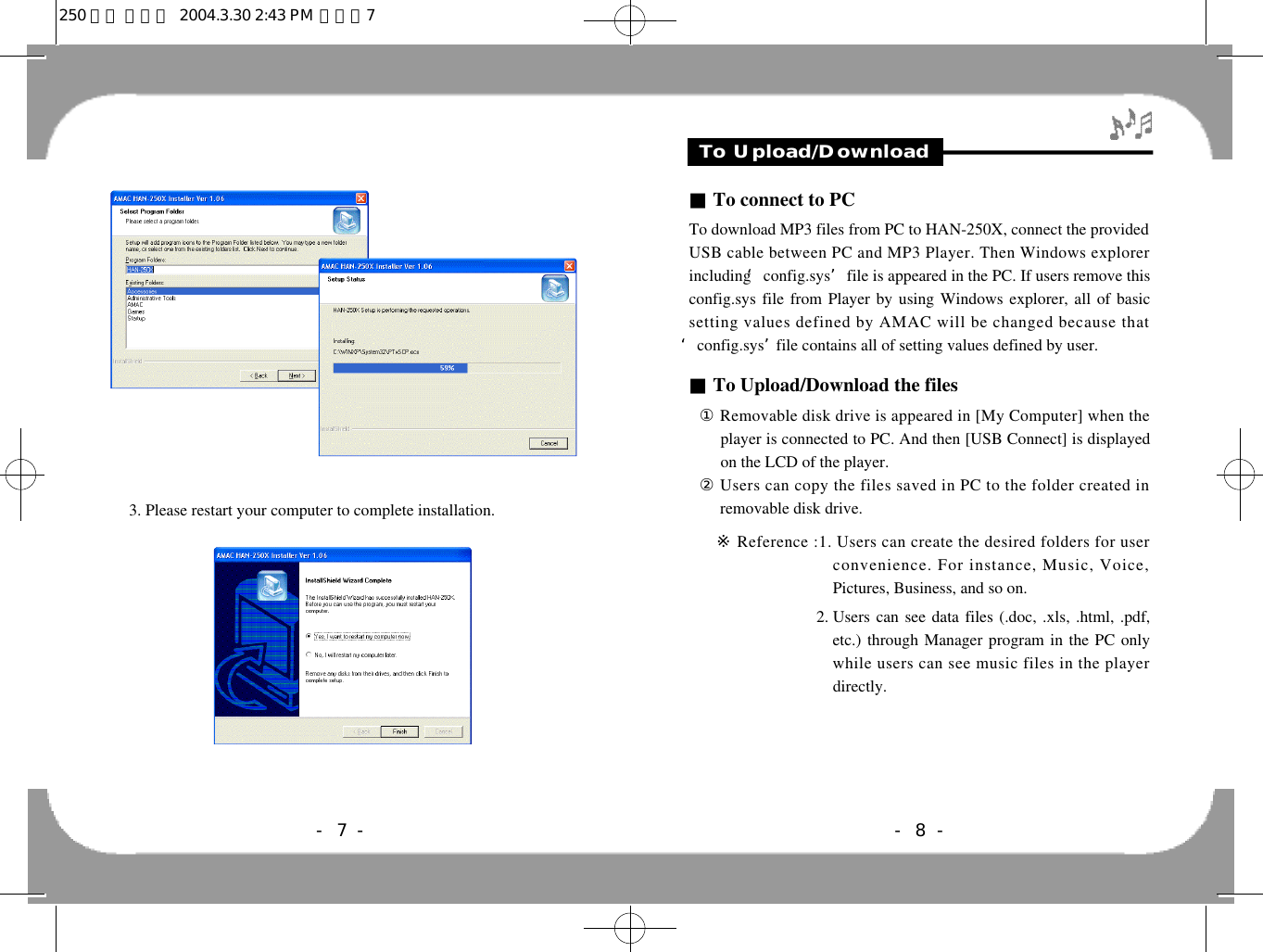 3. Please restart your computer to complete installation.To Upload/Download■To connect to PCTo download MP3 files from PC to HAN-250X, connect the providedUSB cable between PC and MP3 Player. Then Windows explorerincluding ‘config.sys’file is appeared in the PC. If users remove thisconfig.sys file from Player by using Windows explorer, all of basicsetting values defined by AMAC will be changed because that‘config.sys’file contains all of setting values defined by user. ■To Upload/Download the files①Removable disk drive is appeared in [My Computer] when theplayer is connected to PC. And then [USB Connect] is displayedon the LCD of the player.②Users can copy the files saved in PC to the folder created inremovable disk drive.11※Reference :1. Users can create the desired folders for userconvenience. For instance, Music, Voice,Pictures, Business, and so on.11※ Reference : 2. Users can see data files (.doc, .xls, .html, .pdf,etc.) through Manager program in the PC onlywhile users can see music files in the playerdirectly. - 8 -- 7 -250 영문 메뉴얼  2004.3.30 2:43 PM  페이지7