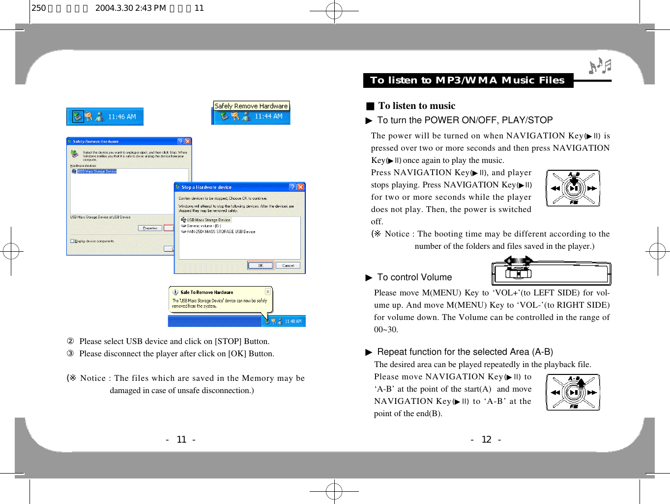 Feature &amp; Others- 12 -To listen to MP3/WMA Music Files■To listen to music▶To turn the POWER ON/OFF, PLAY/STOPThe power will be turned on when NAVIGATION Key(▶l l ) i spressed over two or more seconds and then press NAVIGATIONKey(▶l l ) once again to play the music.Press NAVIGATION Key(▶l l ), and playerstops playing. Press NAVIGATION Key(▶l l )for two or more seconds while the playerdoes not play. Then, the power is switchedoff. (※ Notice : The booting time may be different according to thenumber of the folders and files saved in the player.)▶To control VolumePlease move M(MENU) Key to ‘VOL+’(to LEFT SIDE) for vol-ume up. And move M(MENU) Key to ‘VOL-’(to RIGHT SIDE)for volume down. The Volume can be controlled in the range of00~30.▶Repeat function for the selected Area (A-B)The desired area can be played repeatedly in the playback file. Please move NAVIGATION Key(▶l l ) t o‘A-B’ at the point of the start(A)  and moveNAVIGATION Key(▶l l ) to ‘A-B’ at thepoint of the end(B). ②Please select USB device and click on [STOP] Button. ③Please disconnect the player after click on [OK] Button.(※ Notice : The files which are saved in the Memory may bedamaged in case of unsafe disconnection.)- 11 -250 영문 메뉴얼  2004.3.30 2:43 PM  페이지11