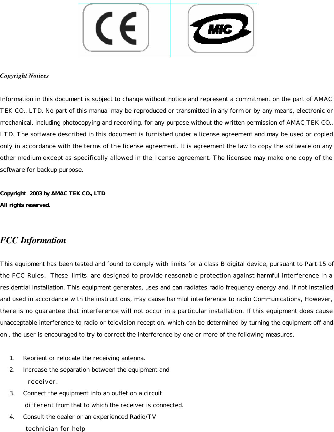     Copyright Notices  Information in this document is subject to change without notice and represent a commitment on the part of AMAC TEK CO., LTD. No part of this manual may be reproduced or transmitted in any form or by any means, electronic or mechanical, including photocopying and recording, for any purpose without the written permission of AMAC TEK CO., LTD. The software described in this document is furnished under a license agreement and may be used or copied only in accordance with the terms of the license agreement. It is agreement the law to copy the software on any other medium except as specifically allowed in the license agreement. The licensee may make one copy of the software for backup purpose.  Copyright  2003 by AMAC TEK CO., LTD All rights reserved.   FCC Information  This equipment has been tested and found to comply with limits for a class B digital device, pursuant to Part 15 of the FCC Rules. These limits are designed to provide reasonable protection against harmful interference in a residential installation. This equipment generates, uses and can radiates radio frequency energy and, if not installed and used in accordance with the instructions, may cause harmful interference to radio Communications, However, there is no guarantee that interference will not occur in a particular installation. If this equipment does cause unacceptable interference to radio or television reception, which can be determined by turning the equipment off and on , the user is encouraged to try to correct the interference by one or more of the following measures.   1.     Reorient or relocate the receiving antenna.  2.     Increase the separation between the equipment and            receiver.  3.     Connect the equipment into an outlet on a circuit            different from that to which the receiver is connected.  4.     Consult the dealer or an experienced Radio/TV             technician for help     