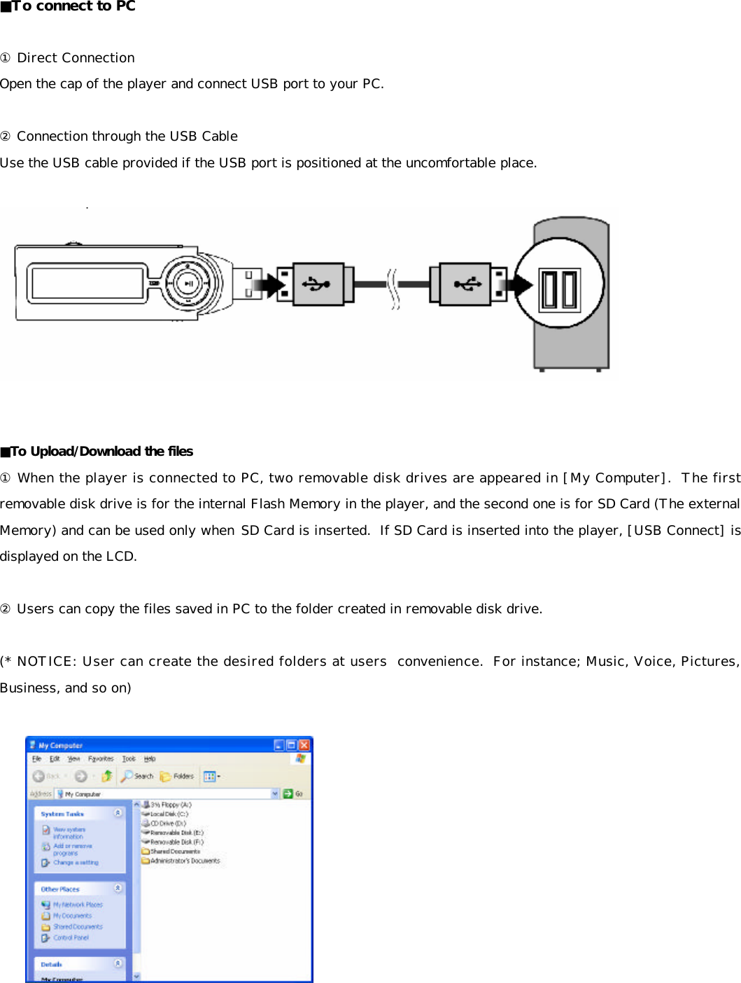  ■To connect to PC  ① Direct Connection  Open the cap of the player and connect USB port to your PC.  ② Connection through the USB Cable Use the USB cable provided if the USB port is positioned at the uncomfortable place.     ■To Upload/Download the files ① When the player is connected to PC, two removable disk drives are appeared in [My Computer].  The first removable disk drive is for the internal Flash Memory in the player, and the second one is for SD Card (The external Memory) and can be used only when SD Card is inserted.  If SD Card is inserted into the player, [USB Connect] is displayed on the LCD.  ② Users can copy the files saved in PC to the folder created in removable disk drive.  (* NOTICE: User can create the desired folders at users  convenience.  For instance; Music, Voice, Pictures, Business, and so on)      