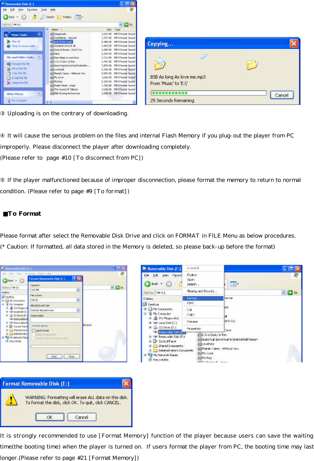      ③ Uploading is on the contrary of downloading.  ④ It will cause the serious problem on the files and internal Flash Memory if you plug-out the player from PC improperly. Please disconnect the player after downloading completely.  (Please refer to  page #10 [To disconnect from PC])  ⑤ If the player malfunctioned because of improper disconnection, please format the memory to return to normal condition. (Please refer to page #9 [To format])    ■To Format  Please format after select the Removable Disk Drive and click on FORMAT in FILE Menu as below procedures. (* Caution: If formatted, all data stored in the Memory is deleted, so please back-up before the format)           It is strongly recommended to use [Format Memory] function of the player because users can save the waiting time(the booting time) when the player is turned on.  If users format the player from PC, the booting time may last longer.(Please refer to page #21 [Format Memory]) 