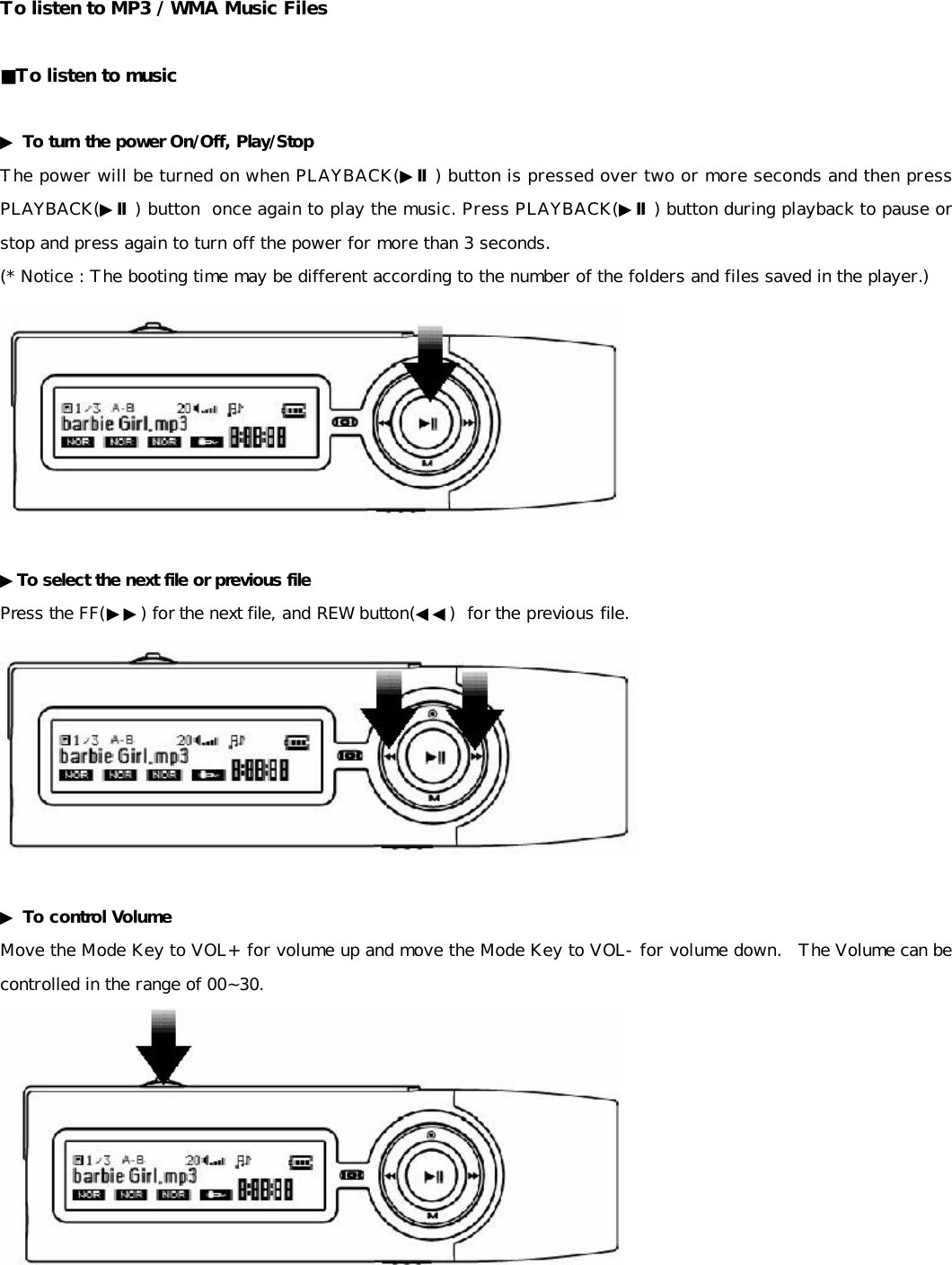 To listen to MP3 / WMA Music Files  ■To listen to music  ▶ To turn the power On/Off, Play/Stop The power will be turned on when PLAYBACK(▶Ⅱ) button is pressed over two or more seconds and then press PLAYBACK(▶Ⅱ) button  once again to play the music. Press PLAYBACK(▶Ⅱ) button during playback to pause or stop and press again to turn off the power for more than 3 seconds.  (* Notice : The booting time may be different according to the number of the folders and files saved in the player.)   ▶To select the next file or previous file Press the FF(▶▶) for the next file, and REW button(◀◀)  for the previous file.   ▶ To control Volume Move the Mode Key to VOL+ for volume up and move the Mode Key to VOL- for volume down.  The Volume can be controlled in the range of 00~30.      