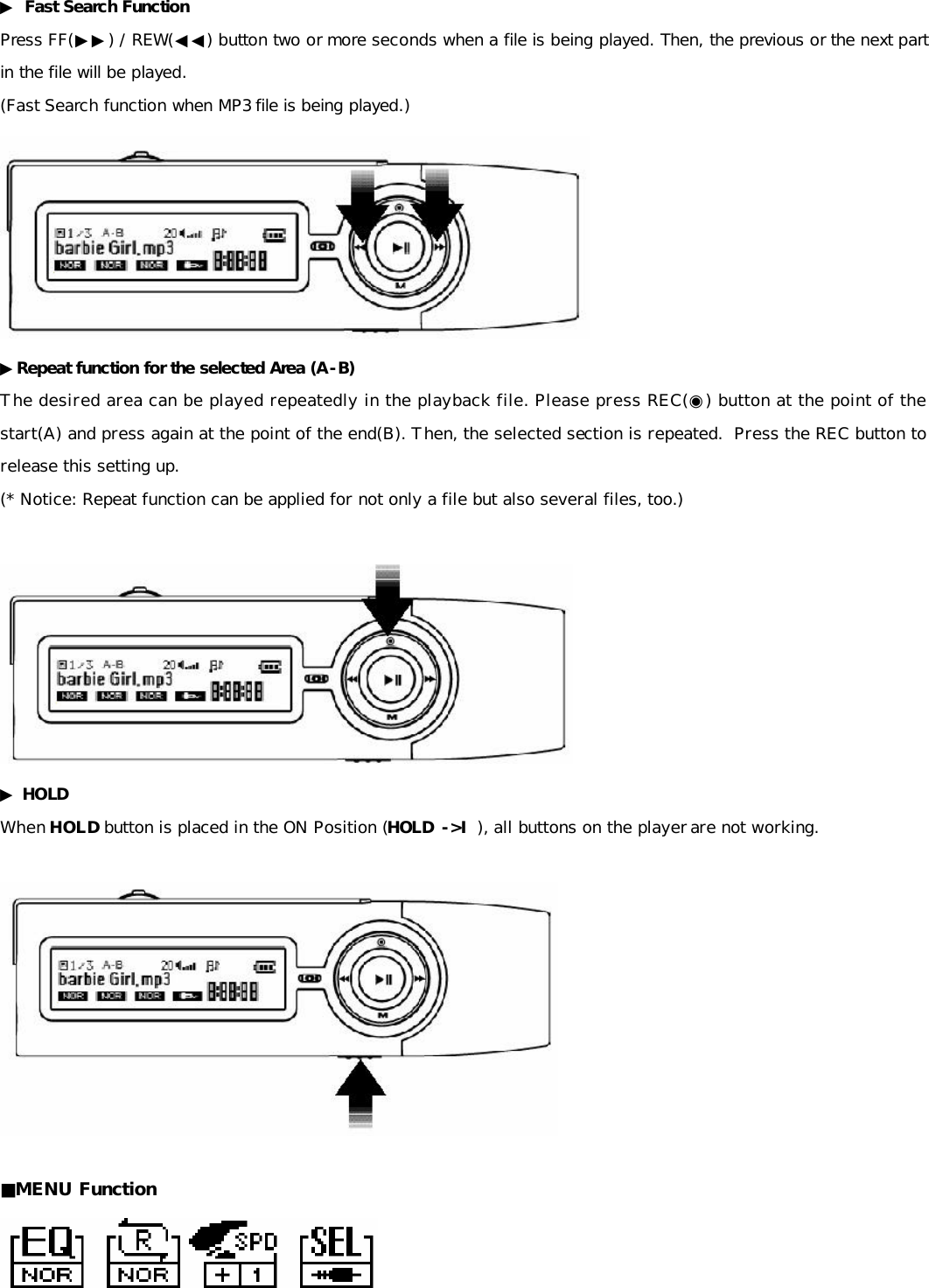 ▶ Fast Search Function Press FF(▶▶) / REW(◀◀) button two or more seconds when a file is being played. Then, the previous or the next part in the file will be played. (Fast Search function when MP3 file is being played.)  ▶Repeat function for the selected Area (A-B) The desired area can be played repeatedly in the playback file. Please press REC(◉) button at the point of the start(A) and press again at the point of the end(B). Then, the selected section is repeated.  Press the REC button to release this setting up. (* Notice: Repeat function can be applied for not only a file but also several files, too.)   ▶ HOLD   When HOLD button is placed in the ON Position (HOLD -&gt;Ⅰ), all buttons on the player are not working.    ■MENU Function    