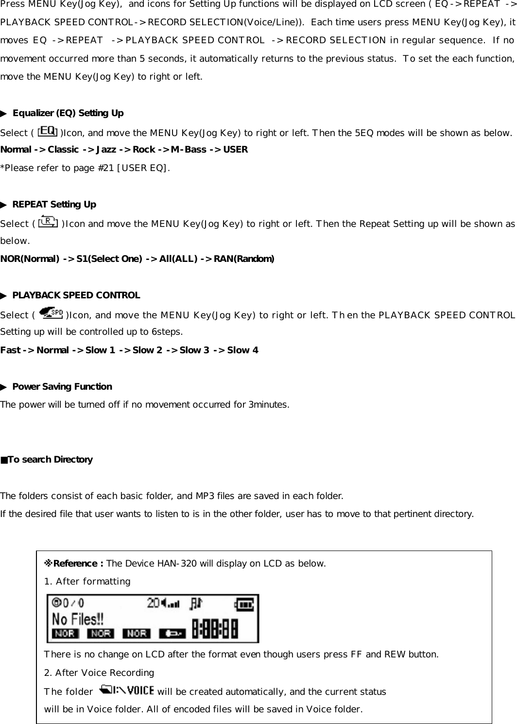 Press MENU Key(Jog Key),  and icons for Setting Up functions will be displayed on LCD screen ( EQ -&gt; REPEAT -&gt; PLAYBACK SPEED CONTROL-&gt; RECORD SELECTION(Voice/Line)).  Each time users press MENU Key(Jog Key), it moves EQ -&gt; REPEAT  -&gt; PLAYBACK SPEED CONTROL  -&gt; RECORD SELECTION in regular sequence.  If no movement occurred more than 5 seconds, it automatically returns to the previous status.  To set the each function, move the MENU Key(Jog Key) to right or left.  ▶ Equalizer (EQ) Setting Up Select (   )Icon, and move the MENU Key(Jog Key) to right or left. Then the 5EQ modes will be shown as below.  Normal -&gt; Classic -&gt; Jazz -&gt; Rock -&gt; M -Bass -&gt; USER *Please refer to page #21 [USER EQ].  ▶ REPEAT Setting Up Select (  )Icon and move the MENU Key(Jog Key) to right or left. Then the Repeat Setting up will be shown as below. NOR(Normal) -&gt; S1(Select One) -&gt; All(ALL) -&gt; RAN(Random)   ▶ PLAYBACK SPEED CONTROL Select (   )Icon, and move the MENU Key(Jog Key) to right or left. Th en the PLAYBACK SPEED CONTROL Setting up will be controlled up to 6steps.  Fast -&gt; Normal -&gt; Slow 1 -&gt; Slow 2 -&gt; Slow 3 -&gt; Slow 4  ▶ Power Saving Function The power will be turned off if no movement occurred for 3minutes.   ■To search Directory  The folders consist of each basic folder, and MP3 files are saved in each folder. If the desired file that user wants to listen to is in the other folder, user has to move to that pertinent directory.                ※Reference : The Device HAN-320 will display on LCD as below. 1. After formatting     There is no change on LCD after the format even though users press FF and REW button. 2. After Voice Recording The folder    will be created automatically, and the current status  will be in Voice folder. All of encoded files will be saved in Voice folder. 