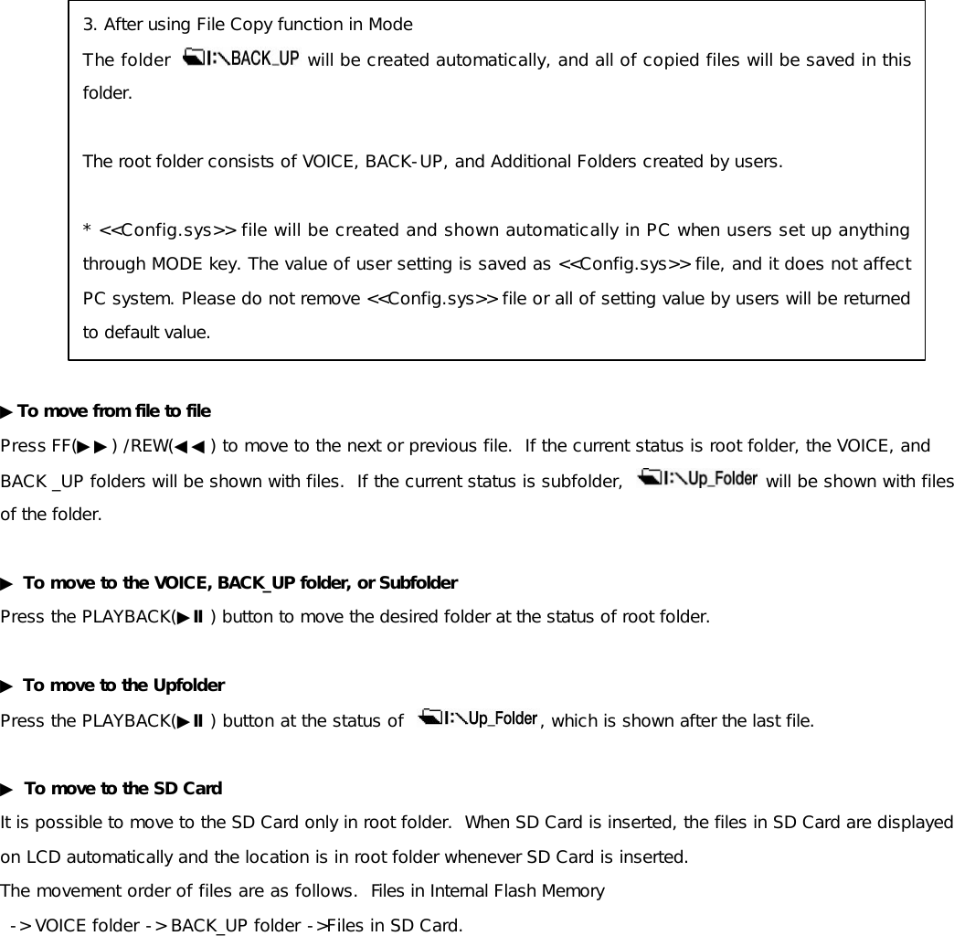                ▶To move from file to file Press FF(▶▶) /REW(◀◀) to move to the next or previous file.  If the current status is root folder, the VOICE, and  BACK _UP folders will be shown with files.  If the current status is subfolder,    will be shown with files of the folder.  ▶ To move to the VOICE, BACK_UP folder, or Subfolder Press the PLAYBACK(▶Ⅱ) button to move the desired folder at the status of root folder.  ▶ To move to the Upfolder Press the PLAYBACK(▶Ⅱ) button at the status of   , which is shown after the last file.  ▶ To move to the SD Card It is possible to move to the SD Card only in root folder.  When SD Card is inserted, the files in SD Card are displayed on LCD automatically and the location is in root folder whenever SD Card is inserted.   The movement order of files are as follows.  Files in Internal Flash Memory  -&gt; VOICE folder -&gt; BACK_UP folder -&gt;Files in SD Card.               3. After using File Copy function in Mode The folder    will be created automatically, and all of copied files will be saved in this folder.   The root folder consists of VOICE, BACK-UP, and Additional Folders created by users.   * &lt;&lt;Config.sys&gt;&gt; file will be created and shown automatically in PC when users set up anything through MODE key. The value of user setting is saved as &lt;&lt;Config.sys&gt;&gt; file, and it does not affect PC system. Please do not remove &lt;&lt;Config.sys&gt;&gt; file or all of setting value by users will be returned to default value. 