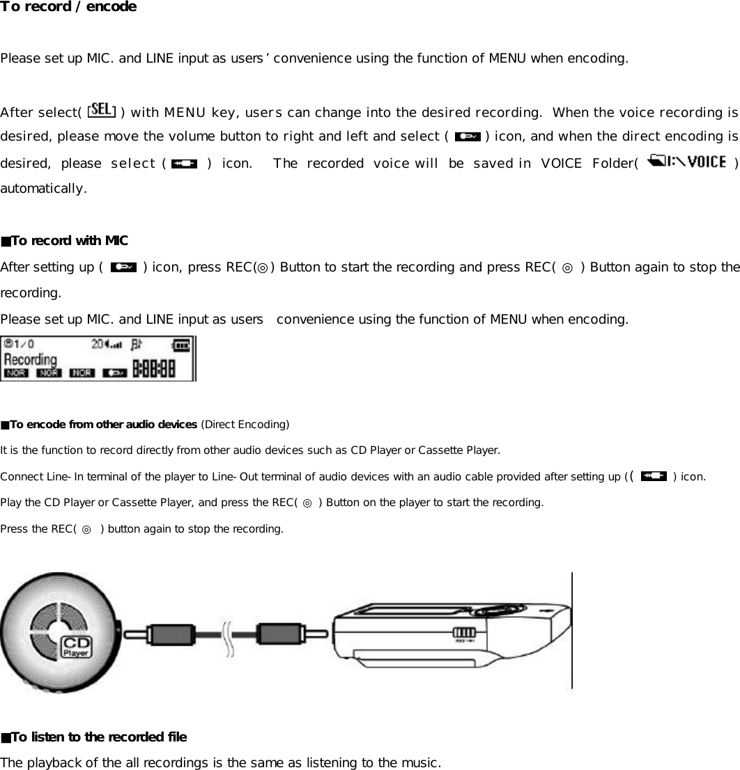  To record / encode  Please set up MIC. and LINE input as users’ convenience using the function of MENU when encoding.  After select(   ) with MENU key, users can change into the desired recording.  When the voice recording is desired, please move the volume button to right and left and select (   ) icon, and when the direct encoding is desired, please select (   ) icon.  The recorded voice will be saved in VOICE Folder(   ) automatically.  ■To record with MIC After setting up (  ) icon, press REC(◎) Button to start the recording and press REC( ◎ ) Button again to stop the recording. Please set up MIC. and LINE input as users  convenience using the function of MENU when encoding.   ■To encode from other audio devices (Direct Encoding) It is the function to record directly from other audio devices such as CD Player or Cassette Player. Connect Line-In terminal of the player to Line-Out terminal of audio devices with an audio cable provided after setting up ((   ) icon. Play the CD Player or Cassette Player, and press the REC( ◎ ) Button on the player to start the recording. Press the REC( ◎ ) button again to stop the recording.    ■To listen to the recorded file The playback of the all recordings is the same as listening to the music.            