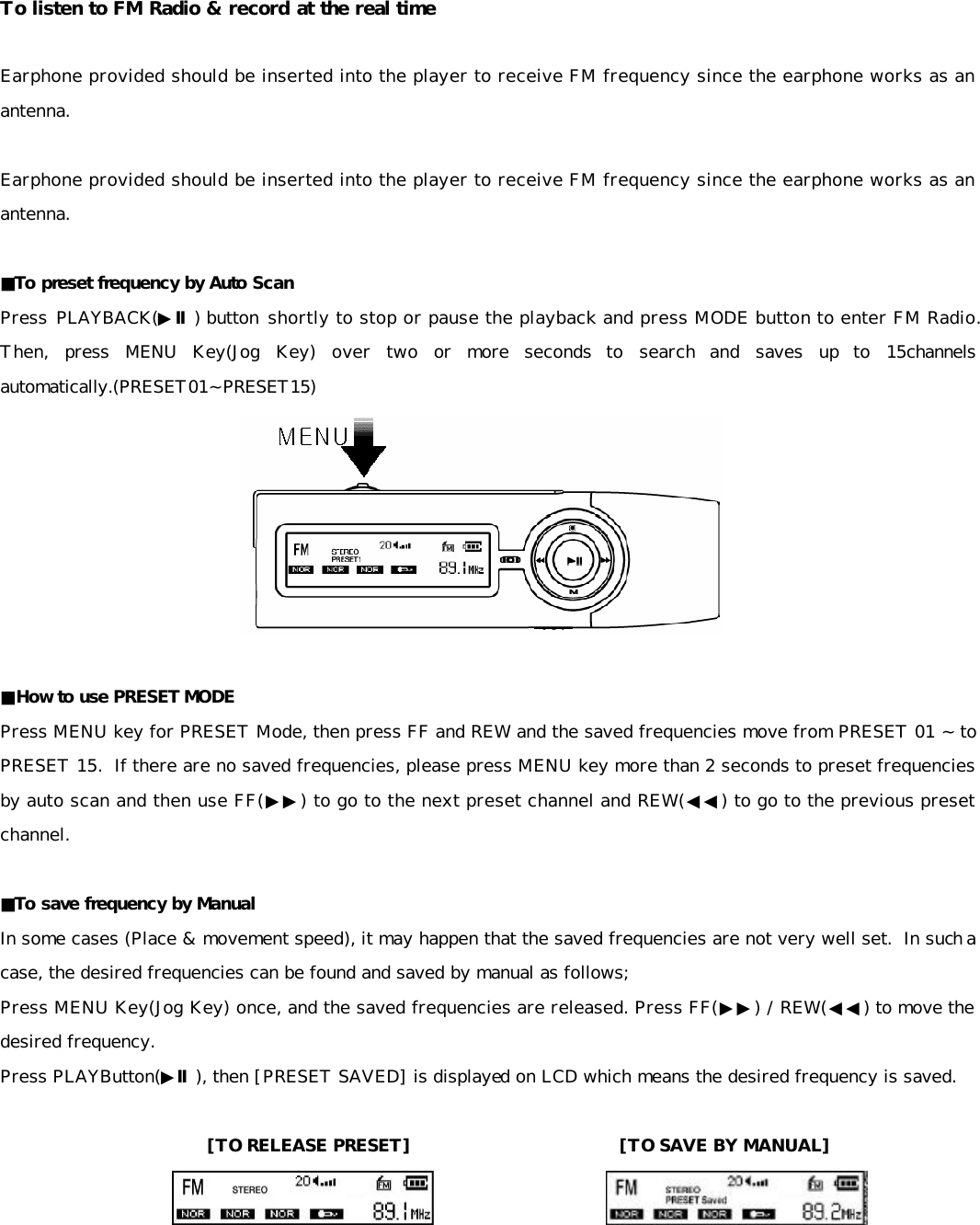 To listen to FM Radio &amp; record at the real time  Earphone provided should be inserted into the player to receive FM frequency since the earphone works as an antenna.   Earphone provided should be inserted into the player to receive FM frequency since the earphone works as an antenna.   ■To preset frequency by Auto Scan Press PLAYBACK(▶Ⅱ) button shortly to stop or pause the playback and press MODE button to enter FM Radio.  Then, press MENU Key(Jog Key) over two or more seconds to search and saves up to 15channels automatically.(PRESET01~PRESET15)   ■How to use PRESET MODE Press MENU key for PRESET Mode, then press FF and REW and the saved frequencies move from PRESET 01 ~ to PRESET 15.  If there are no saved frequencies, please press MENU key more than 2 seconds to preset frequencies by auto scan and then use FF(▶▶) to go to the next preset channel and REW(◀◀) to go to the previous preset channel.   ■To save frequency by Manual In some cases (Place &amp; movement speed), it may happen that the saved frequencies are not very well set.  In such a case, the desired frequencies can be found and saved by manual as follows; Press MENU Key(Jog Key) once, and the saved frequencies are released. Press FF(▶▶) / REW(◀◀) to move the desired frequency. Press PLAYButton(▶Ⅱ), then [PRESET SAVED] is displayed on LCD which means the desired frequency is saved.  [TO RELEASE PRESET]                        [TO SAVE BY MANUAL]                             