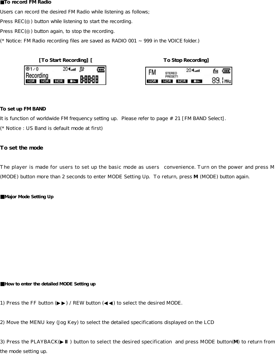 ■To record FM Radio   Users can record the desired FM Radio while listening as follows; Press REC(◎) button while listening to start the recording. Press REC(◎) button again, to stop the recording. (* Notice: FM Radio recording files are saved as RADIO 001 ~ 999 in the VOICE folder.)  [To Start Recording] [                             To Stop Recording]                     To set up FM BAND It is function of worldwide FM frequency setting up.  Please refer to page # 21 [FM BAND Select]. (* Notice : US Band is default mode at first)  To set the mode  The player is made for users to set up the basic mode as users  convenience. Turn on the power and press M (MODE) button more than 2 seconds to enter MODE Setting Up.  To return, press M (MODE) button again.  ■Major Mode Setting Up         ■How to enter the detailed MODE Setting up  1) Press the FF button (▶▶) / REW button (◀◀) to select the desired MODE.       2) Move the MENU key (Jog Key) to select the detailed specifications displayed on the LCD    3) Press the PLAYBACK(▶Ⅱ) button to select the desired specification  and press MODE button(M) to return from the mode setting up.      