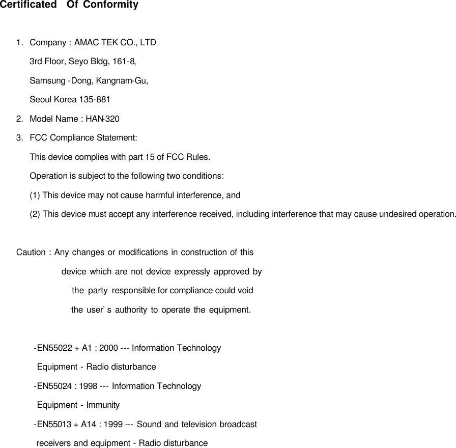  Certificated  Of Conformity  1.   Company : AMAC TEK CO., LTD  3rd Floor, Seyo Bldg, 161-8,  Samsung -Dong, Kangnam-Gu,  Seoul Korea 135-881 2.   Model Name : HAN-320 3. FCC Compliance Statement:  This device complies with part 15 of FCC Rules.    Operation is subject to the following two conditions:  (1) This device may not cause harmful interference, and  (2) This device must accept any interference received, including interference that may cause undesired operation.  Caution : Any changes or modifications in construction of this                     device which are not device expressly approved by                the party responsible for compliance could void                  the user’s authority to operate the equipment.  -EN55022 + A1 : 2000 --- Information Technology   Equipment - Radio disturbance -EN55024 : 1998 --- Information Technology   Equipment - Immunity -EN55013 + A14 : 1999 --- Sound and television broadcast    receivers and equipment - Radio disturbance                    