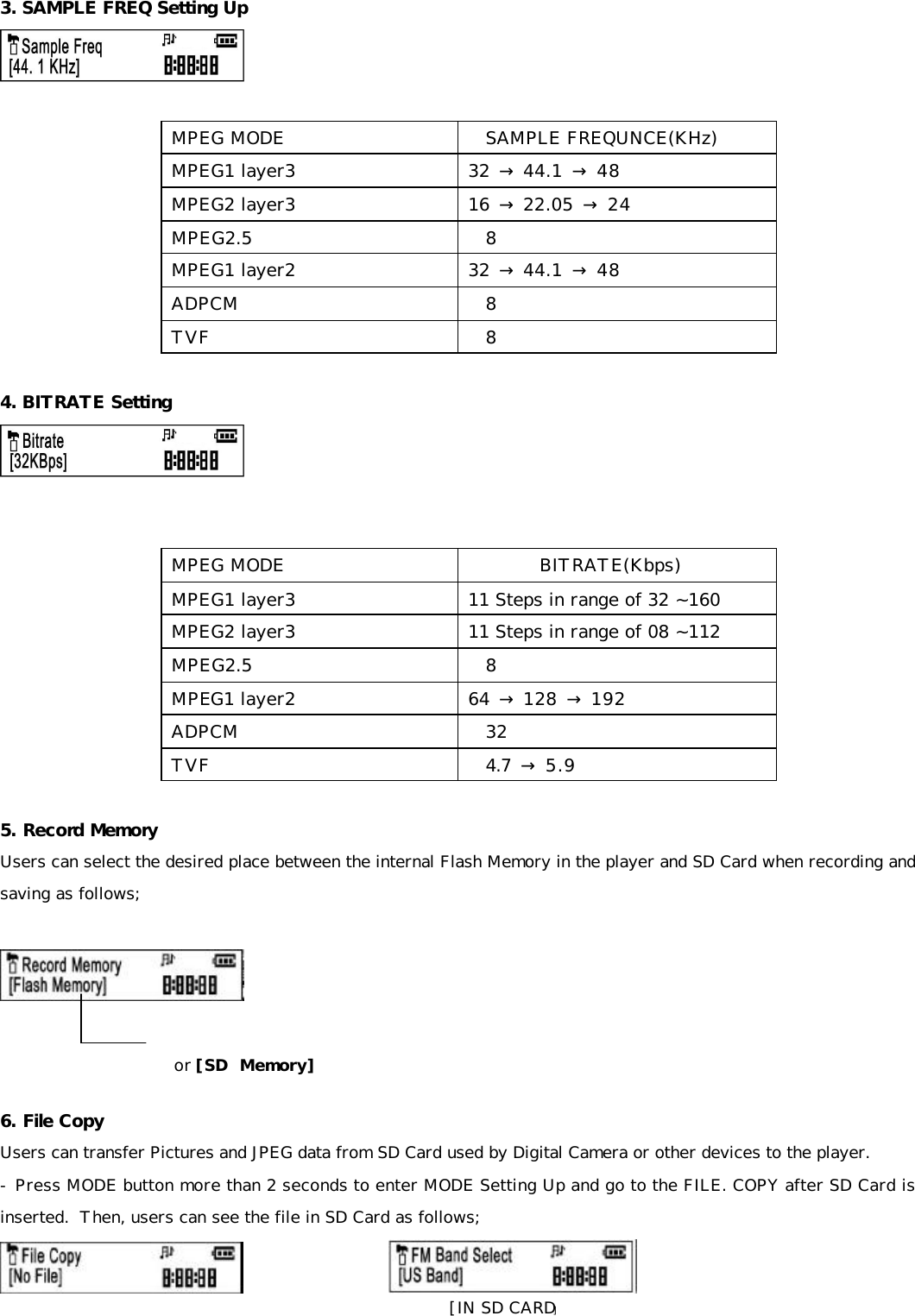 3. SAMPLE FREQ Setting Up    MPEG MODE SAMPLE FREQUNCE(KHz) MPEG1 layer3 32 → 44.1 → 48  MPEG2 layer3 16 → 22.05 → 24  MPEG2.5 8  MPEG1 layer2 32 → 44.1 → 48  ADPCM 8  TVF 8   4. BITRATE Setting    MPEG MODE BITRATE(Kbps)  MPEG1 layer3 11 Steps in range of 32 ~160 MPEG2 layer3 11 Steps in range of 08 ~112 MPEG2.5 8  MPEG1 layer2 64 → 128 → 192  ADPCM 32  TVF 4.7  → 5.9   5. Record Memory Users can select the desired place between the internal Flash Memory in the player and SD Card when recording and saving as follows;      6. File Copy Users can transfer Pictures and JPEG data from SD Card used by Digital Camera or other devices to the player. - Press MODE button more than 2 seconds to enter MODE Setting Up and go to the FILE. COPY after SD Card is inserted.  Then, users can see the file in SD Card as follows;                      or [SD  Memory] [IN SD CARD] 