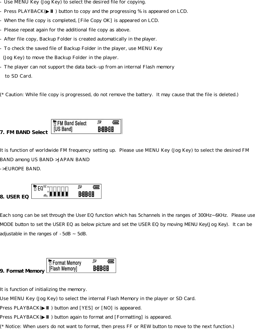 - Use MENU Key (Jog Key) to select the desired file for copying. - Press PLAYBACK(▶Ⅱ) button to copy and the progressing % is appeared on LCD. - When the file copy is completed, [File Copy OK] is appeared on LCD. - Please repeat again for the additional file copy as above. - After file copy, Backup Folder is created automatically in the player. - To check the saved file of Backup Folder in the player, use MENU Key    (Jog Key) to move the Backup Folder in the player. - The player can not support the data back-up from an internal Flash memory    to SD Card.  (* Caution: While file copy is progressed, do not remove the battery.  It may cause that the file is deleted.)   7. FM BAND Select     It is function of worldwide FM frequency setting up.  Please use MENU Key (Jog Key) to select the desired FM BAND among US BAND-&gt;JAPAN BAND -&gt;EUROPE BAND.  8. USER EQ   Each song can be set through the User EQ function which has 5channels in the ranges of 300Hz~6KHz.  Please use MODE button to set the USER EQ as below picture and set the USER EQ by moving MENU Key(Jog Key).  It can be adjustable in the ranges of -5dB ~ 5dB.   9. Format Memory   It is function of initializing the memory. Use MENU Key (Jog Key) to select the internal Flash Memory in the player or SD Card. Press PLAYBACK(▶Ⅱ) button and [YES] or [NO] is appeared. Press PLAYBACK(▶Ⅱ) button again to format and [Formatting] is appeared.  (* Notice: When users do not want to format, then press FF or REW button to move to the next function.)       