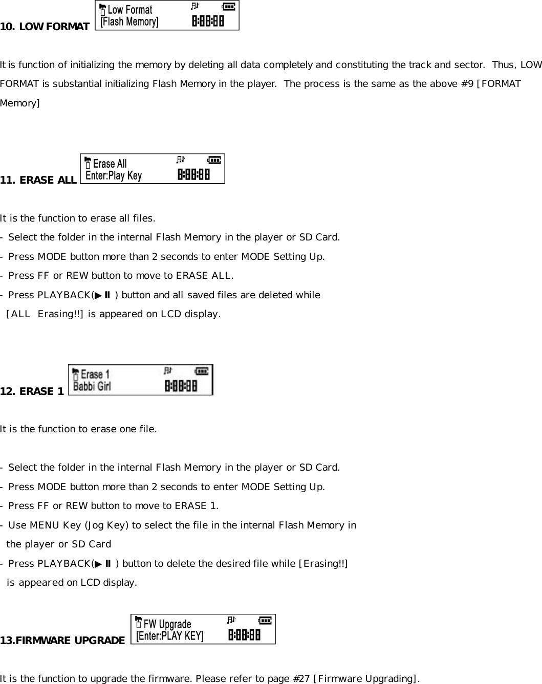 10. LOW FORMAT    It is function of initializing the memory by deleting all data completely and constituting the track and sector.  Thus, LOW FORMAT is substantial initializing Flash Memory in the player.  The process is the same as the above #9 [FORMAT Memory]   11. ERASE ALL   It is the function to erase all files. - Select the folder in the internal Flash Memory in the player or SD Card. - Press MODE button more than 2 seconds to enter MODE Setting Up. - Press FF or REW button to move to ERASE ALL. - Press PLAYBACK(▶Ⅱ) button and all saved files are deleted while    [ALL  Erasing!!] is appeared on LCD display.   12. ERASE 1   It is the function to erase one file.   - Select the folder in the internal Flash Memory in the player or SD Card. - Press MODE button more than 2 seconds to enter MODE Setting Up. - Press FF or REW button to move to ERASE 1. - Use MENU Key (Jog Key) to select the file in the internal Flash Memory in    the player or SD Card  - Press PLAYBACK(▶Ⅱ) button to delete the desired file while [Erasing!!]    is appeared on LCD display.  13.FIRMWARE UPGRADE   It is the function to upgrade the firmware. Please refer to page #27 [Firmware Upgrading].       