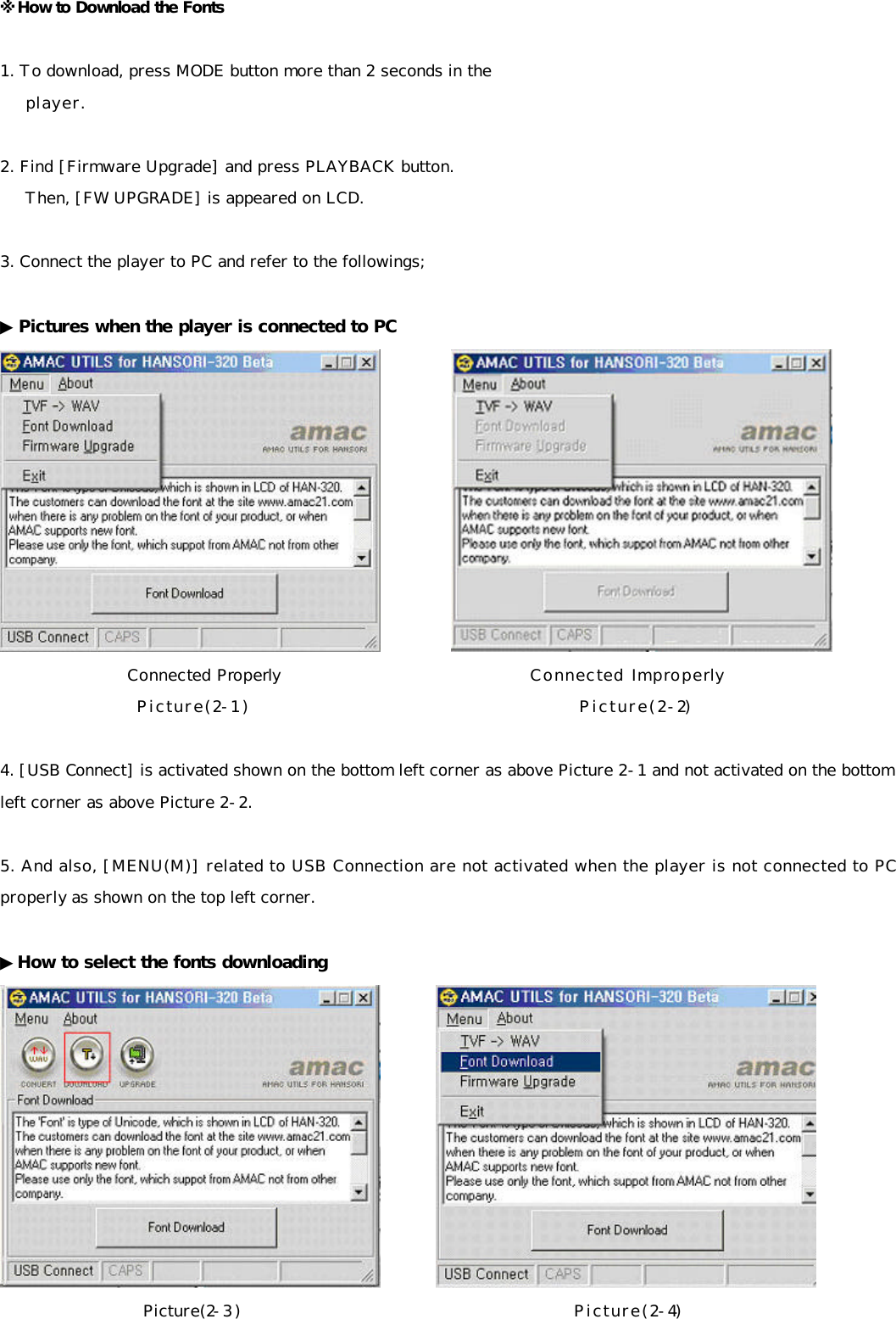 ※How to Download the Fonts  1. To download, press MODE button more than 2 seconds in the     player.  2. Find [Firmware Upgrade] and press PLAYBACK button.      Then, [FW UPGRADE] is appeared on LCD.      3. Connect the player to PC and refer to the followings;  ▶Pictures when the player is connected to PC            Connected Properly                             Connected Improperly                    Picture(2-1)                                            Picture(2-2)  4. [USB Connect] is activated shown on the bottom left corner as above Picture 2-1 and not activated on the bottom left corner as above Picture 2-2.   5. And also, [MENU(M)] related to USB Connection are not activated when the player is not connected to PC properly as shown on the top left corner.  ▶How to select the fonts downloading          Picture(2-3)                                            Picture(2-4) 