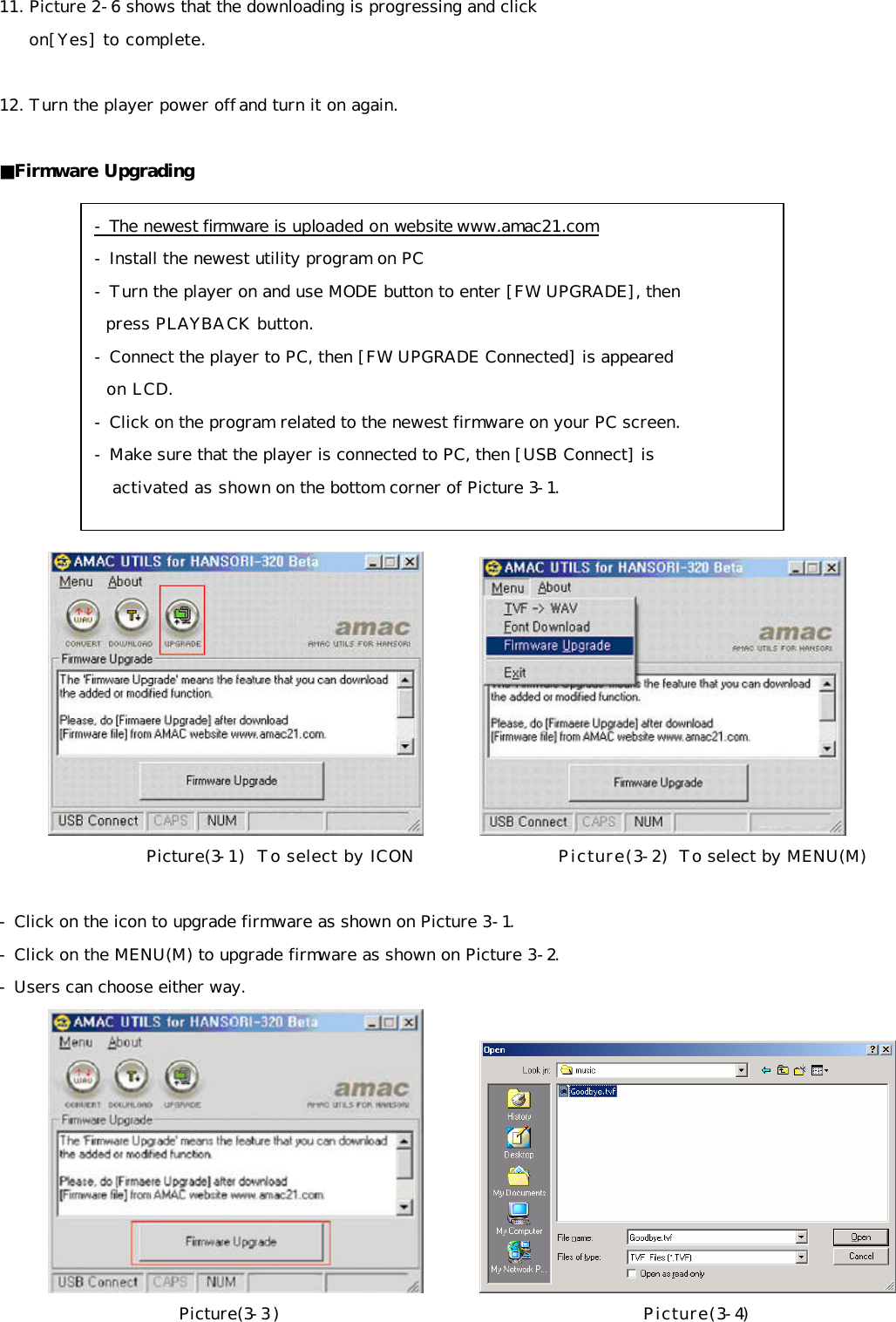 11. Picture 2-6 shows that the downloading is progressing and click       on[Yes] to complete.   12. Turn the player power off and turn it on again.  ■Firmware Upgrading                     Picture(3-1)  To select by ICON                    Picture(3-2)  To select by MENU(M)   - Click on the icon to upgrade firmware as shown on Picture 3-1. - Click on the MENU(M) to upgrade firmware as shown on Picture 3-2. - Users can choose either way.          Picture(3-3)                                              Picture(3-4)  - The newest firmware is uploaded on website www.amac21.com - Install the newest utility program on PC - Turn the player on and use MODE button to enter [FW UPGRADE], then    press PLAYBACK button. - Connect the player to PC, then [FW UPGRADE Connected] is appeared    on LCD. - Click on the program related to the newest firmware on your PC screen. - Make sure that the player is connected to PC, then [USB Connect] is     activated as shown on the bottom corner of Picture 3-1. 