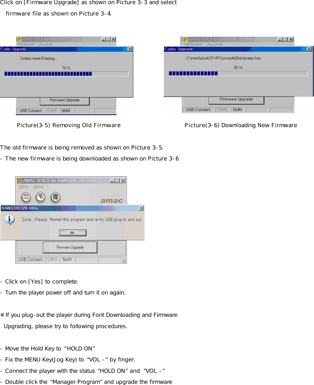 Click on [Firmware Upgrade] as shown on Picture 3-3 and select     firmware file as shown on Picture 3-4.               Picture(3-5) Removing Old Firmware                         Picture(3-6) Downloading New Firmware   The old firmware is being removed as shown on Picture 3-5. - The new firmware is being downloaded as shown on Picture 3-6    - Click on [Yes] to complete. - Turn the player power off and turn it on again.  ※If you plug-out the player during Font Downloading and Firmware    Upgrading, please try to following procedures.  - Move the Hold Key to “HOLD ON” - Fix the MENU Key(Jog Key) to “VOL -” by finger. - Connect the player with the status “HOLD ON” and  “VOL -” - Double click the “Manager Program” and upgrade the firmware        