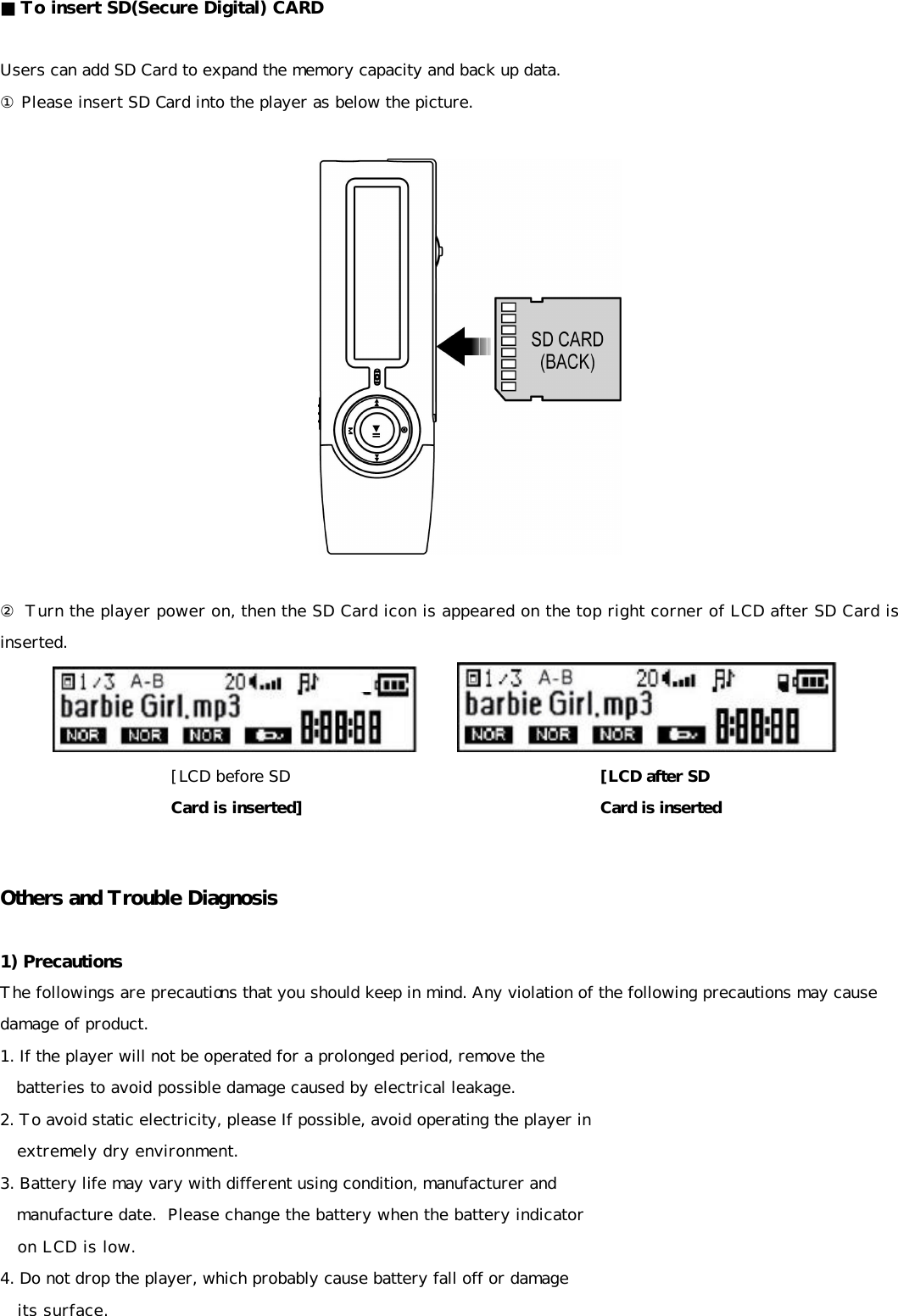 ■ To insert SD(Secure Digital) CARD  Users can add SD Card to expand the memory capacity and back up data. ① Please insert SD Card into the player as below the picture.    ② Turn the player power on, then the SD Card icon is appeared on the top right corner of LCD after SD Card is inserted.              Others and Trouble Diagnosis  1) Precautions The followings are precautions that you should keep in mind. Any violation of the following precautions may cause damage of product.  1. If the player will not be operated for a prolonged period, remove the     batteries to avoid possible damage caused by electrical leakage. 2. To avoid static electricity, please If possible, avoid operating the player in     extremely dry environment. 3. Battery life may vary with different using condition, manufacturer and     manufacture date.  Please change the battery when the battery indicator     on LCD is low.  4. Do not drop the player, which probably cause battery fall off or damage     its surface. [LCD before SD Card is inserted] [LCD after SD   Card is inserted 