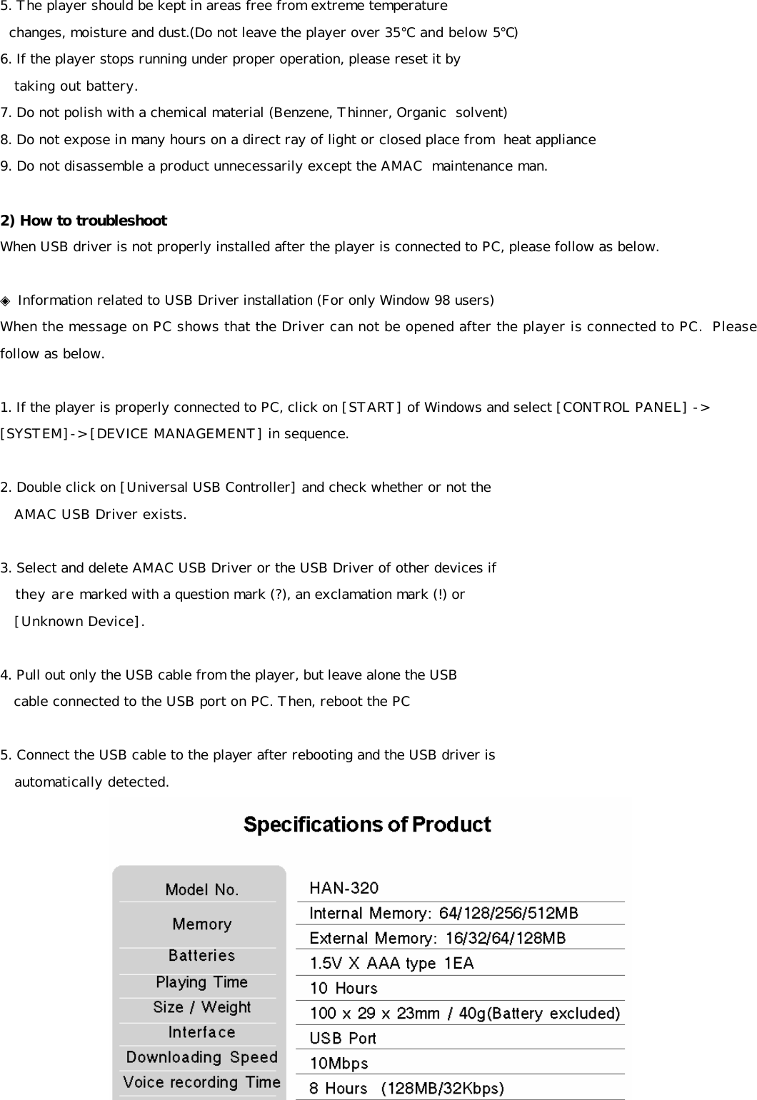 5. The player should be kept in areas free from extreme temperature    changes, moisture and dust.(Do not leave the player over 35℃ and below 5℃) 6. If the player stops running under proper operation, please reset it by     taking out battery. 7. Do not polish with a chemical material (Benzene, Thinner, Organic  solvent) 8. Do not expose in many hours on a direct ray of light or closed place from  heat appliance 9. Do not disassemble a product unnecessarily except the AMAC  maintenance man.  2) How to troubleshoot When USB driver is not properly installed after the player is connected to PC, please follow as below.  ◈ Information related to USB Driver installation (For only Window 98 users) When the message on PC shows that the Driver can not be opened after the player is connected to PC.  Please follow as below.  1. If the player is properly connected to PC, click on [START] of Windows and select [CONTROL PANEL] -&gt; [SYSTEM]-&gt; [DEVICE MANAGEMENT] in sequence.   2. Double click on [Universal USB Controller] and check whether or not the     AMAC USB Driver exists.   3. Select and delete AMAC USB Driver or the USB Driver of other devices if     they are marked with a question mark (?), an exclamation mark (!) or     [Unknown Device].  4. Pull out only the USB cable from the player, but leave alone the USB      cable connected to the USB port on PC. Then, reboot the PC    5. Connect the USB cable to the player after rebooting and the USB driver is     automatically detected.                        