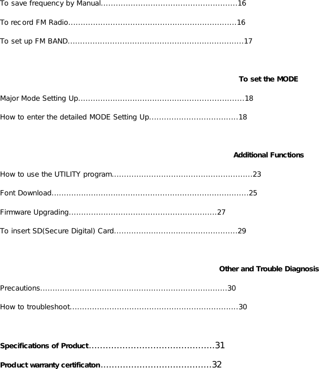 To save frequency by Manual.......................................................16 To record FM Radio....................................................................16 To set up FM BAND.......................................................................17  To set the MODE Major Mode Setting Up...................................................................18 How to enter the detailed MODE Setting Up....................................18  Additional Functions How to use the UTILITY program.........................................................23 Font Download................................................................................25 Firmware Upgrading............................................................27 To insert SD(Secure Digital) Card..................................................29  Other and Trouble Diagnosis Precautions............................................................................30 How to troubleshoot....................................................................30  Specifications of Product.............................................31 Product warranty certificaton........................................32                       
