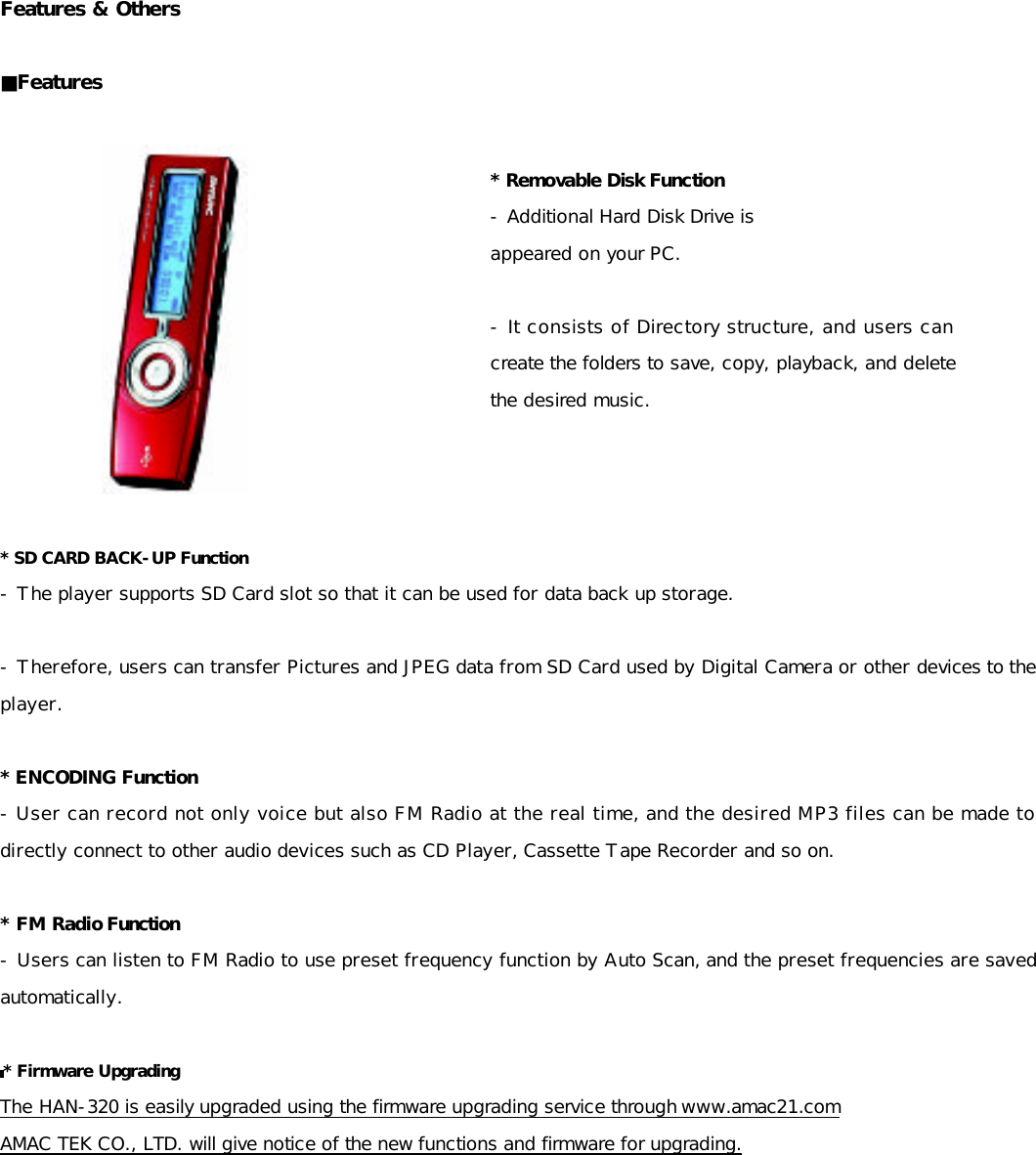 Features &amp; Others  ■Features     * SD CARD BACK-UP Function - The player supports SD Card slot so that it can be used for data back up storage.  - Therefore, users can transfer Pictures and JPEG data from SD Card used by Digital Camera or other devices to the player.   * ENCODING Function - User can record not only voice but also FM Radio at the real time, and the desired MP3 files can be made to directly connect to other audio devices such as CD Player, Cassette Tape Recorder and so on.  * FM Radio Function - Users can listen to FM Radio to use preset frequency function by Auto Scan, and the preset frequencies are saved automatically.  * Firmware Upgrading  The HAN-320 is easily upgraded using the firmware upgrading service through www.amac21.com  AMAC TEK CO., LTD. will give notice of the new functions and firmware for upgrading.           * Removable Disk Function - Additional Hard Disk Drive is  appeared on your PC.  - It consists of Directory structure, and users can create the folders to save, copy, playback, and delete the desired music. 