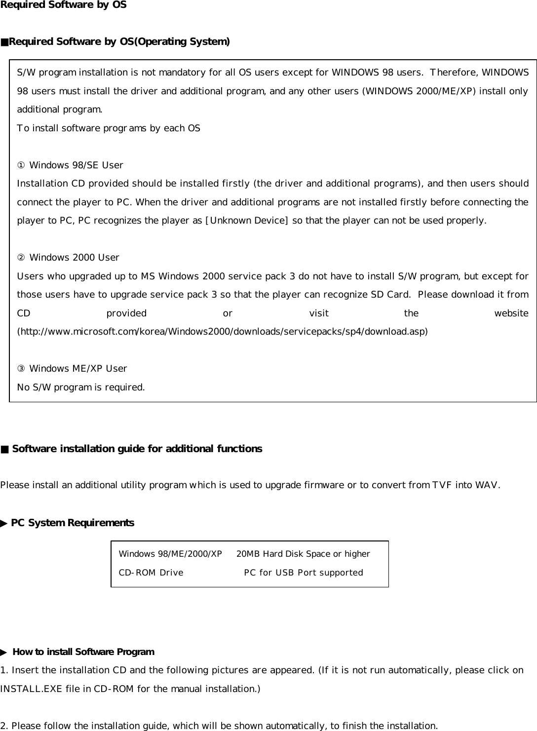 Required Software by OS  ■Required Software by OS(Operating System)                      ■ Software installation guide for additional functions  Please install an additional utility program which is used to upgrade firmware or to convert from TVF into WAV.  ▶PC System Requirements       ▶ How to install Software Program 1. Insert the installation CD and the following pictures are appeared. (If it is not run automatically, please click on INSTALL.EXE file in CD-ROM for the manual installation.)  2. Please follow the installation guide, which will be shown automatically, to finish the installation.   S/W program installation is not mandatory for all OS users except for WINDOWS 98 users.  Therefore, WINDOWS 98 users must install the driver and additional program, and any other users (WINDOWS 2000/ME/XP) install only additional program. To install software programs by each OS  ① Windows 98/SE User Installation CD provided should be installed firstly (the driver and additional programs), and then users should connect the player to PC. When the driver and additional programs are not installed firstly before connecting the player to PC, PC recognizes the player as [Unknown Device] so that the player can not be used properly.  ② Windows 2000 User Users who upgraded up to MS Windows 2000 service pack 3 do not have to install S/W program, but except for those users have to upgrade service pack 3 so that the player can recognize SD Card.  Please download it from CD provided or visit the website (http://www.microsoft.com/korea/Windows2000/downloads/servicepacks/sp4/download.asp)  ③ Windows ME/XP User No S/W program is required. Windows 98/ME/2000/XP     20MB Hard Disk Space or higher CD-ROM Drive                   PC for USB Port supported 