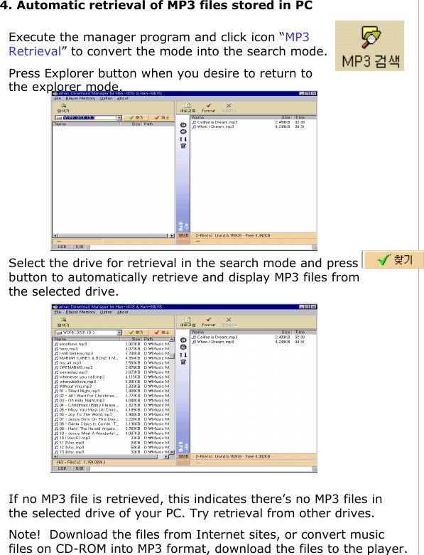 4. Automatic retrieval of MP3 files stored in PCExecute the manager program and click icon “MP3 Retrieval” to convert the mode into the search mode.Press Explorer button when you desire to return to the explorer mode.Select the drive for retrieval in the search mode and press button to automatically retrieve and display MP3 files from the selected drive.If no MP3 file is retrieved, this indicates there’s no MP3 files in the selected drive of your PC. Try retrieval from other drives.Note!  Download the files from Internet sites, or convert music files on CD-ROM into MP3 format, download the files to the player.