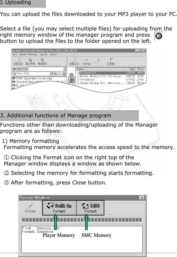 UploadingSelect a file (you may select multiple files) for uploading from the right memory window of the manager program and press        button to upload the files to the folder opened on the left.You can upload the files downloaded to your MP3 player to your PC.3. Additional functions of Manage programFunctions other than downloading/uploading of the Manager program are as follows:1) Memory formattingFormatting memory accelerates the access speed to the memory.Clicking the Format icon on the right top of the Manager window displays a window as shown below.Selecting the memory for formatting starts formatting.After formatting, press Close button. &amp;