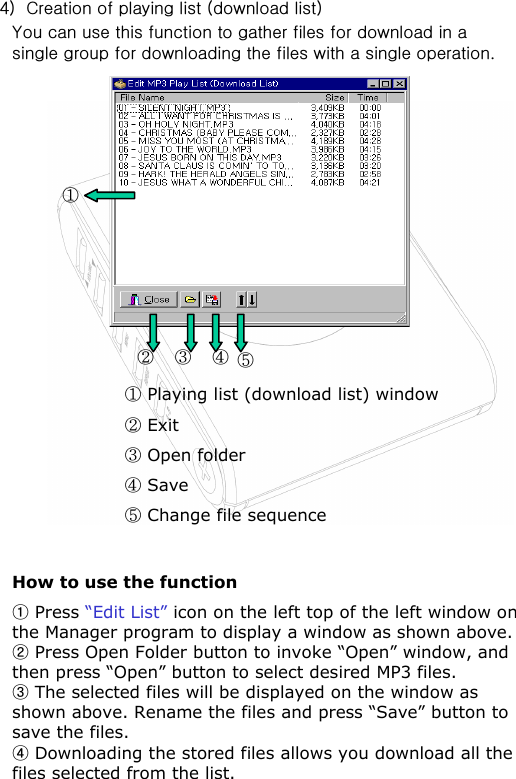!DEDPlaying list (download list) windowExitOpen folderSaveChange file sequence/How to use the functionFPress “Edit List” icon on the left top of the left window on the Manager program to display a window as shown above.GPress Open Folder button to invoke “Open” window, and then press “Open” button to select desired MP3 files.HThe selected files will be displayed on the window as shown above. Rename the files and press “Save” button to save the files.IDownloading the stored files allows you download all the files selected from the list.