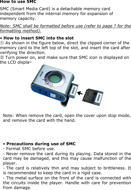 •How to insert SMC into the slotFAs shown in the figure below, direct the clipped corner of the memory card to the left top of the slot, and insert the card after verifying the direction.GTurn power on, and make sure that SMC icon is displayed on the LCD display.How to use SMCSMC (Smart Media Card) is a detachable memory card independent from the internal memory for expansion of memory capacity.Note: SMC shall be formatted before use (refer to page ? for theformatting method).•Precautions during use of SMC-Format SMC before use.- Never remove the card during its playing. Data stored in the card may be damaged, and this may cause malfunction of the player.- The card is relatively thin and may subject to brittleness. It is recommended to keep the card in a rigid case.- The metal surface on the front of the card is connected with the circuits inside the player. Handle with care for prevention from damage.Note: When remove the card, open the cover upon stop mode, and remove the card with the hand.