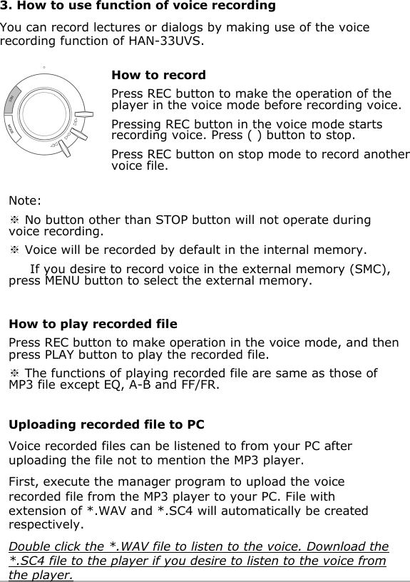 How to recordPress REC button to make the operation of the player in the voice mode before recording voice.Pressing REC button in the voice mode starts recording voice. Press ( ) button to stop. Press REC button on stop mode to record another voice file.3. How to use function of voice recordingYou can record lectures or dialogs by making use of the voice recording function of HAN-33UVS.Note:]No button other than STOP button will not operate during voice recording.]Voice will be recorded by default in the internal memory.If you desire to record voice in the external memory (SMC), press MENU button to select the external memory.How to play recorded filePress REC button to make operation in the voice mode, and then press PLAY button to play the recorded file.]The functions of playing recorded file are same as those of MP3 file except EQ, A-B and FF/FR.Uploading recorded file to PCVoice recorded files can be listened to from your PC after uploading the file not to mention the MP3 player.First, execute the manager program to upload the voice recorded file from the MP3 player to your PC. File with extension of *.WAV and *.SC4 will automatically be created respectively.Double click the *.WAV file to listen to the voice. Download the*.SC4 file to the player if you desire to listen to the voice from the player.