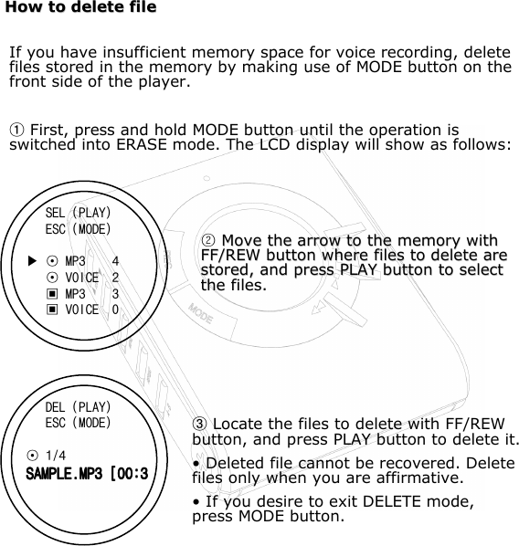 How to delete fileHow to delete fileIf you have insufficient memory space for voice recording, delete files stored in the memory by making use of MODE button on the front side of the player.FFirst, press and hold MODE button until the operation is switched into ERASE mode. The LCD display will show as follows:     ^Move the arrow to the memory with Move the arrow to the memory with FF/REW button where files to delete are FF/REW button where files to delete are stored, and press PLAY button to select stored, and press PLAY button to select the files.the files.  HLocate the files to delete with FF/REW button, and press PLAY button to delete it.• Deleted file cannot be recovered. Delete files only when you are affirmative.• If you desire to exit DELETE mode, press MODE button.