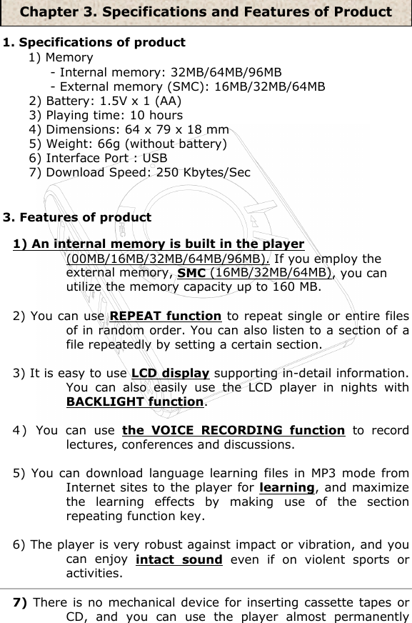 3. Features of product1. Specifications of product1) Memory- Internal memory: 32MB/64MB/96MB- External memory (SMC): 16MB/32MB/64MB2) Battery: 1.5V x 1 (AA)3) Playing time: 10 hours4) Dimensions: 64 x 79 x 18 mm5) Weight: 66g (without battery)6) Interface Port : USB7) Download Speed: 250 Kbytes/Sec 1) An internal memory is built in the player (00MB/16MB/32MB/64MB/96MB). If you employ the external memory, SMC (16MB/32MB/64MB), you can utilize the memory capacity up to 160 MB.2) You can use REPEAT function to repeat single or entire files of in random order. You can also listen to a section of a file repeatedly by setting a certain section.3) It is easy to use LCD display supporting in-detail information. You can also easily use the LCD player in nights with BACKLIGHT function.4 )  You can use the VOICE RECORDING function to record lectures, conferences and discussions.5) You can download language learning files in MP3 mode from Internet sites to the player for learning, and maximize the learning effects by making use of the section repeating function key.6) The player is very robust against impact or vibration, and you can enjoy intact sound even if on violent sports or activities.7) There is no mechanical device for inserting cassette tapes or CD, and you can use the player almost permanently Chapter 3. Specifications and Features of Product