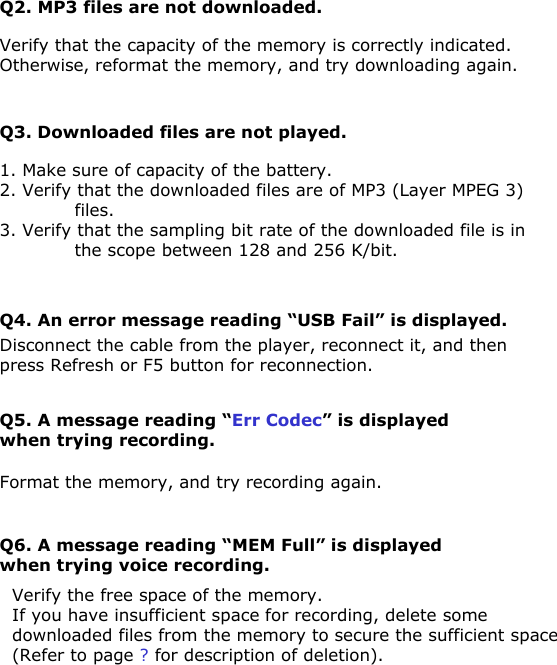 Q4. An error message reading “USB Fail” is displayed.Disconnect the cable from the player, reconnect it, and then press Refresh or F5 button for reconnection.Q2. MP3 files are not downloaded.Verify that the capacity of the memory is correctly indicated. Otherwise, reformat the memory, and try downloading again.Q3. Downloaded files are not played.1. Make sure of capacity of the battery.2. Verify that the downloaded files are of MP3 (Layer MPEG 3) files.3. Verify that the sampling bit rate of the downloaded file is in the scope between 128 and 256 K/bit.Q5. A message reading “Err Codec” is displayed when trying recording.Format the memory, and try recording again.Q6. A message reading “MEM Full” is displayed when trying voice recording.Verify the free space of the memory.If you have insufficient space for recording, delete some downloaded files from the memory to secure the sufficient space (Refer to page ? for description of deletion).