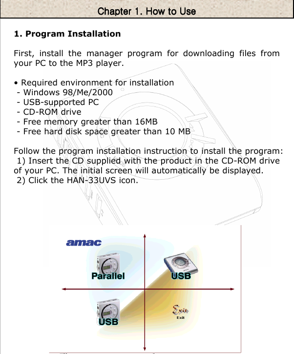 1. Program InstallationFirst, install the manager program for downloading files from your PC to the MP3 player.• Required environment for installation- Windows 98/Me/2000 - USB-supported PC-CD-ROM drive- Free memory greater than 16MB- Free hard disk space greater than 10 MBFollow the program installation instruction to install the program: 1) Insert the CD supplied with the product in the CD-ROM drive of your PC. The initial screen will automatically be displayed.2) Click the HAN-33UVS icon.