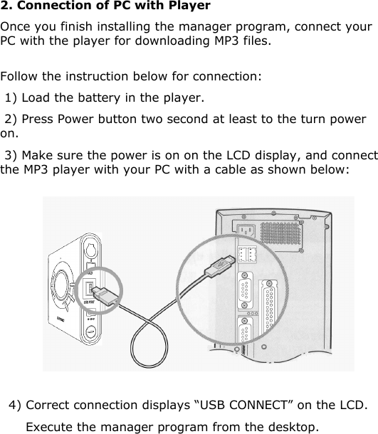 2. Connection of PC with PlayerOnce you finish installing the manager program, connect your PC with the player for downloading MP3 files.Follow the instruction below for connection:1) Load the battery in the player. 2) Press Power button two second at least to the turn power on.3) Make sure the power is on on the LCD display, and connect the MP3 player with your PC with a cable as shown below:4) Correct connection displays “USB CONNECT” on the LCD.Execute the manager program from the desktop.