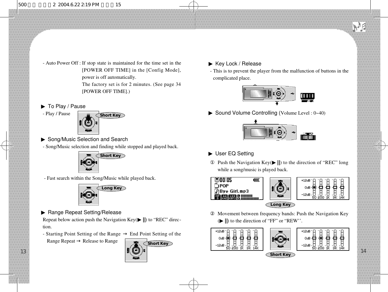 - Auto Power Off : If stop state is maintained for the time set in the[POWER OFF TIME] in the [Config Mode],power is off automatically.- Auto Power Off : The factory set is for 2 minutes. (See page 34[POWER OFF TIME].)▶To Play / Pause- Play / Pause▶Song/Music Selection and Search - Song/Music selection and finding while stopped and played back. - Fast search within the Song/Music while played back.▶Range Repeat Setting/Release Repeat below action push the Navigation Key(▶||) to “REC” direc-tion.- Starting Point Setting of the Range →End Point Setting of theRange Repeat →Release to Range▶Key Lock / Release- This is to prevent the player from the malfunction of buttons in thecomplicated place.▶Sound Volume Controlling (Volume Level : 0~40)▶User EQ Setting󰡆Push the Navigation Key(▶| |) to the direction of “REC” longwhile a song/music is played back.󰡇Movement between frequency bands: Push the Navigation Key(▶||) to the direction of “FF” or “REW’’.1413Short KeyShort KeyLong KeyShort KeyShort KeyLong Key500 영문 메뉴얼2  2004.6.22 2:19 PM  페이지15