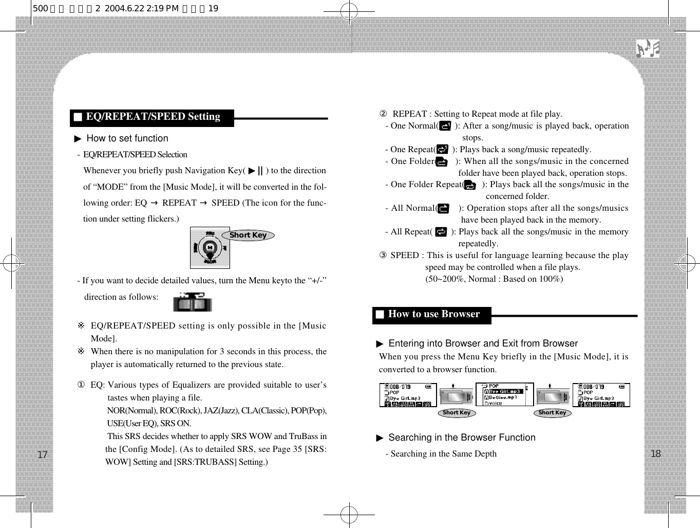 ▶How to set function-  EQ/REPEAT/SPEED SelectionWhenever you briefly push Navigation Key( ▶| | ) to the directionof “MODE” from the [Music Mode], it will be converted in the fol-lowing order: EQ →REPEAT →SPEED (The icon for the func-tion under setting flickers.)- If you want to decide detailed values, turn the Menu keyto the “+/-”direction as follows:※EQ/REPEAT/SPEED setting is only possible in the [MusicMode].※When there is no manipulation for 3 seconds in this process, theplayer is automatically returned to the previous state.󰡆EQ: Various types of Equalizers are provided suitable to user’stastes when playing a file.󰡆EQ: NOR(Normal), ROC(Rock), JAZ(Jazz), CLA(Classic), POP(Pop),USE(User EQ), SRS ON.󰡆EQ: This SRS decides whether to apply SRS WOW and TruBass inthe [Config Mode]. (As to detailed SRS, see Page 35 [SRS:WOW] Setting and [SRS:TRUBASS] Setting.)②REPEAT : Setting to Repeat mode at file play.- One Normal(       ): After a song/music is played back, operationstops.- One Repeat(       ): Plays back a song/music repeatedly.- One Folder(       ): When all the songs/music in the concernedfolder have been played back, operation stops.- One Folder Repeat(       ): Plays back all the songs/music in theconcerned folder.- All Normal(        ): Operation stops after all the songs/musicshave been played back in the memory.- All Repeat(        ): Plays back all the songs/music in the memoryrepeatedly.③SPEED : This is useful for language learning because the playspeed may be controlled when a file plays.③SPEED : (50~200%, Normal : Based on 100%)▶Entering into Browser and Exit from BrowserWhen you press the Menu Key briefly in the [Music Mode], it isconverted to a browser function. ▶Searching in the Browser Function- Searching in the Same Depth 1817■EQ/REPEAT/SPEED Setting■How to use BrowserShort KeyShort Key Short Key500 영문 메뉴얼2  2004.6.22 2:19 PM  페이지19