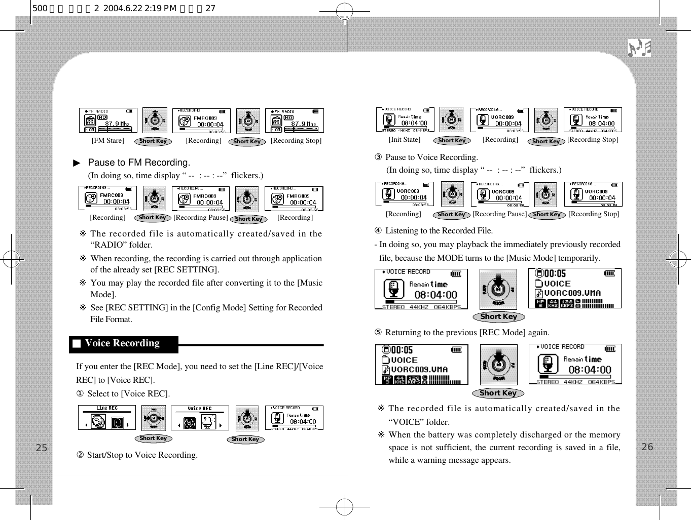 ③Pause to Voice Recording.(In doing so, time display “ --  : -- : --”  flickers.)④Listening to the Recorded File.- In doing so, you may playback the immediately previously recordedfile, because the MODE turns to the [Music Mode] temporarily.⑤Returning to the previous [REC Mode] again.※The recorded file is automatically created/saved in the“VOICE” folder.※When the battery was completely discharged or the memoryspace is not sufficient, the current recording is saved in a file,while a warning message appears.26▶Pause to FM Recording.(In doing so, time display “ --  : -- : --”  flickers.)※The recorded file is automatically created/saved in the“RADIO” folder.※When recording, the recording is carried out through applicationof the already set [REC SETTING].※You may play the recorded file after converting it to the [MusicMode].※See [REC SETTING] in the [Config Mode] Setting for RecordedFile Format.If you enter the [REC Mode], you need to set the [Line REC]/[VoiceREC] to [Voice REC].①Select to [Voice REC].②Start/Stop to Voice Recording.25■Voice RecordingShort Key Short KeyShort Key Short KeyShort Key Short KeyShort KeyShort Key Short KeyShort KeyShort Key[Init State] [Recording] [Recording Stop][Recording] [Recording Pause] [Recording Stop]Short Key[FM Stare] [Recording] [Recording Stop][Recording] [Recording Pause] [Recording]500 영문 메뉴얼2  2004.6.22 2:19 PM  페이지27