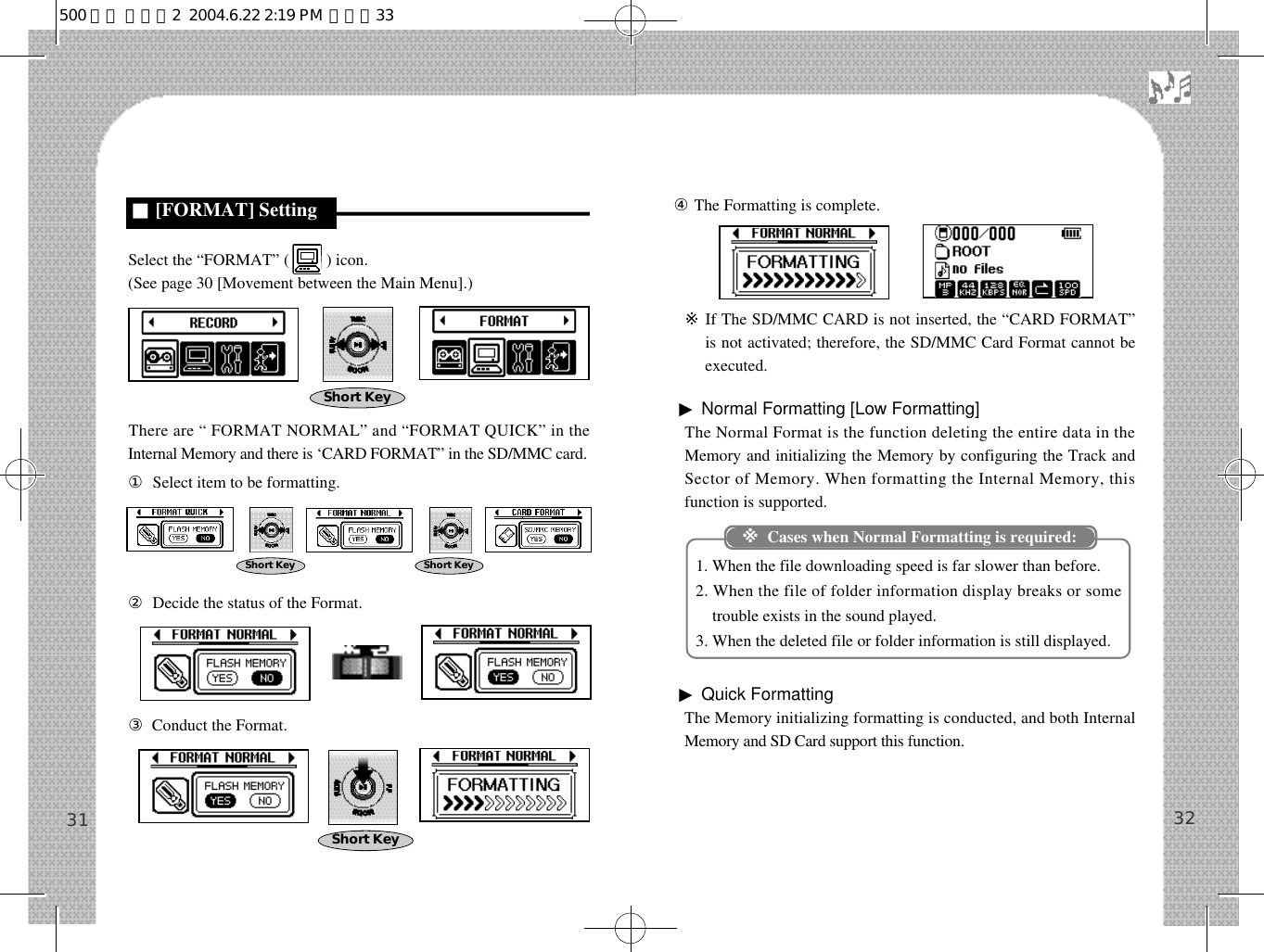 32④The Formatting is complete.※If The SD/MMC CARD is not inserted, the “CARD FORMAT”is not activated; therefore, the SD/MMC Card Format cannot beexecuted.▶Normal Formatting [Low Formatting]The Normal Format is the function deleting the entire data in theMemory and initializing the Memory by configuring the Track andSector of Memory. When formatting the Internal Memory, thisfunction is supported.1. When the file downloading speed is far slower than before.2. When the file of folder information display breaks or sometrouble exists in the sound played. 3. When the deleted file or folder information is still displayed.▶Quick FormattingThe Memory initializing formatting is conducted, and both InternalMemory and SD Card support this function.31Select the “FORMAT” (         ) icon.(See page 30 [Movement between the Main Menu].)There are “ FORMAT NORMAL” and “FORMAT QUICK” in theInternal Memory and there is ‘CARD FORMAT” in the SD/MMC card.①Select item to be formatting.②Decide the status of the Format.③Conduct the Format.■[FORMAT] Setting※Cases when Normal Formatting is required:Short KeyShort Key Short KeyShort Key500 영문 메뉴얼2  2004.6.22 2:19 PM  페이지33